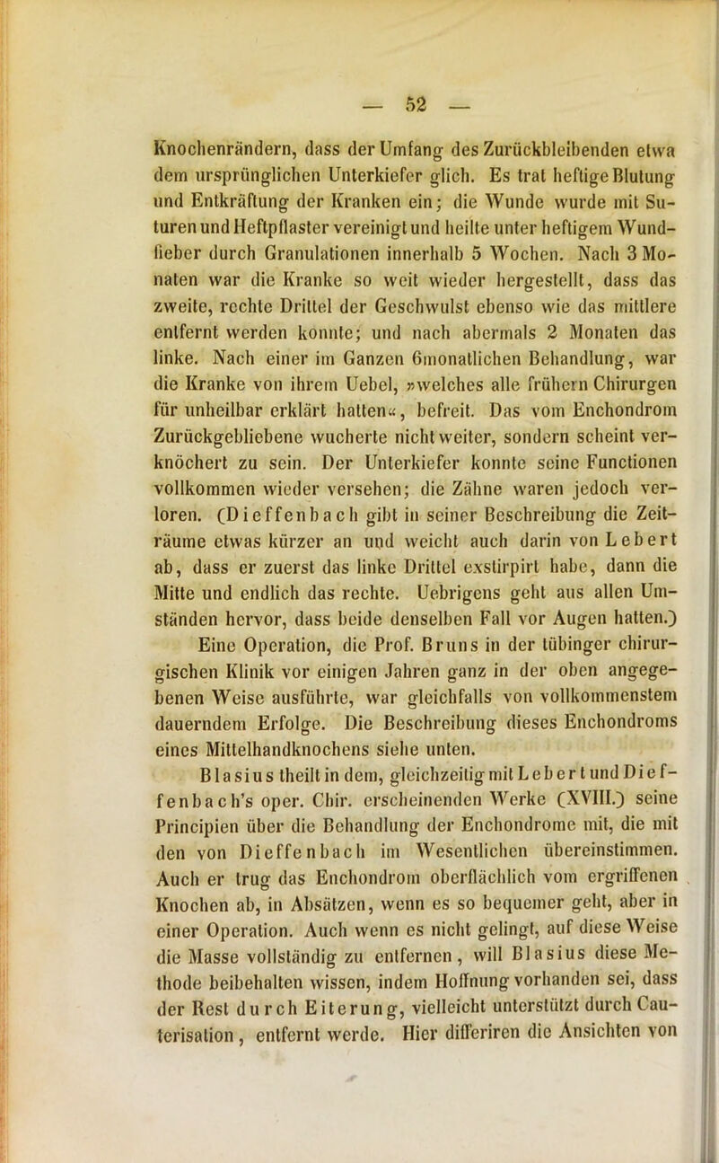Knoclienrändern, dass der Umfang; des Zurückbleibenden etwa dem ursprünglichen Unterkiefer glich. Es trat heftige Blutung und Entkräftung der Kranken ein; die Wunde wurde mit Su- turen und Heftpflaster vereinigt und heilte unter heftigem Wund- fieber durch Granulationen innerhalb 5 Wochen. Nach 3 Mo- naten war die Kranke so weit wieder hergestellt, dass das zweite, rechte Drittel der Geschwulst ebenso wie das mittlere entfernt werden konnte; und nach abermals 2 Monaten das linke. Nach einer im Ganzen ßmonatlichen Behandlung, war die Kranke von ihrem Uebel, ;swelches alle frühem Chirurgen für unheilbar erklärt hatten«, befreit. Das vom Enchondrom Zurückgebliebene wucherte nicht weiter, sondern scheint ver- knöchert zu sein. Der Unterkiefer konnte seine Functionen vollkommen wieder versehen; die Zähne waren jedoch ver- loren. (Dieffenbach gibt in seiner Beschreibung die Zeit- räume etwas kürzer an injd weicht auch darin von Lebert ab, dass er zuerst das linke Drittel exstirpirl habe, dann die Milte und endlich das rechte. Uebrigens geht aus allen Um- ständen hervor, dass beide denselben Fall vor Äugen hatten.) Eine Operation, die Prof. Bruns in der lübinger chirur- gischen Klinik vor einigen .fahren ganz in der oben angege- benen Weise ausführle, war gleichfalls von vollkommenstem dauerndem Erfolge. Die Beschreibung dieses Enchondroms eines Mittelhandknochens siehe unten. Blasius Iheilt in dem, gleichzeitig mit L e b e r t und Di e f- fenbach’s oper. Cbir. erscheinenden Werke (XVIII.) seine Principien über die Behandlung der Enchondrome mit, die mit den von Dieffenbach im Wesentlichen übereinstimmen. Auch er trug das Enchondrom oberflächlich vom ergriffenen Knochen ab, in Absätzen, wenn es so bequemer gehl, aber in einer Operation. Auch wenn es nicht gelingt, auf diese Weise die Masse vollständig zu entfernen, will Blasius diese Me- thode beibehalten wissen, indem Hoffnung vorhanden sei, dass der Rest durch Eiterung, vielleicht unterstützt durchCau- terisalion, entfernt werde. Hier differiren die Ansichten von