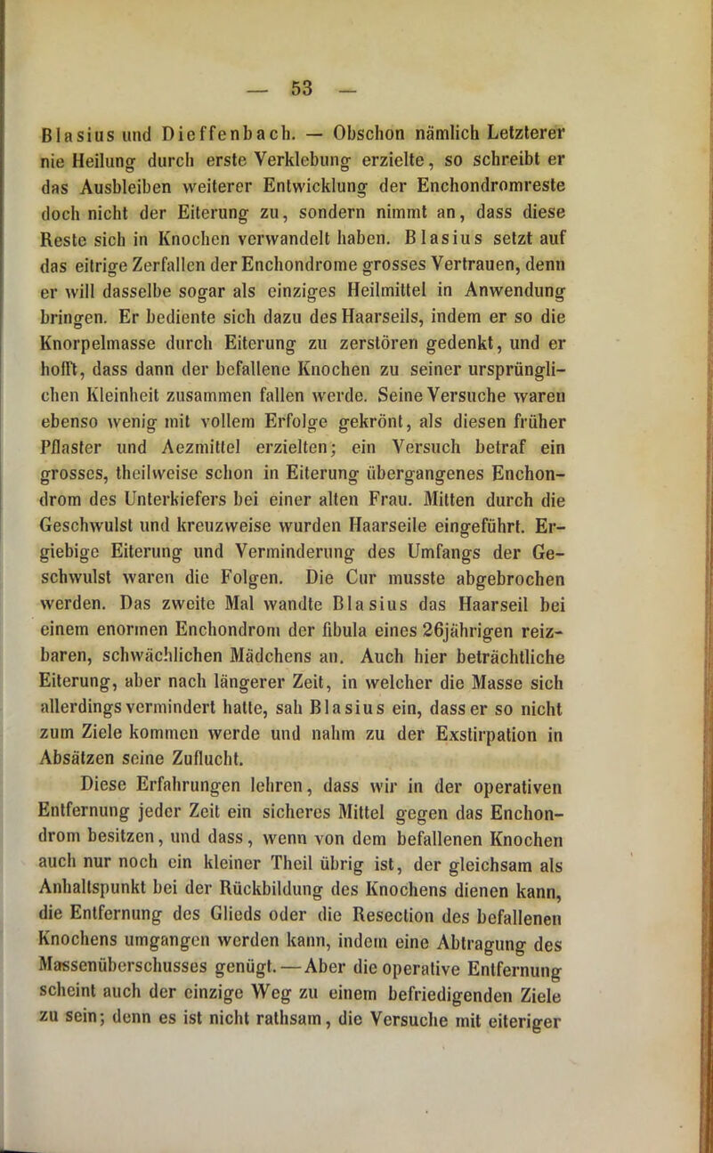 Blasius und Dieffenbach. — Obschon nämlich Letzterer nie Heilung durch erste Verklebung erzielte, so schreibt er das Ausbleiben weiterer Entwicklung der Enchondromreste doch nicht der Eiterung zu, sondern nimmt an, dass diese Reste sich in Knochen verwandelt haben, Blasius setztauf das eitrige Zerfallen der Enchondrome grosses Vertrauen, denn er will dasselbe sogar als einziges Heilmittel in Anwendung bringen. Er bediente sich dazu des Haarseils, indem er so die Knorpelmasse durch Eiterung zu zerstören gedenkt, und er holfl, dass dann der befallene Knochen zu seiner ursprüngli- chen Kleinheit zusammen fallen werde. Seine Versuche waren ebenso wenig mit vollem Erfolge gekrönt, als diesen früher Pflaster und Aezmiltel erzielten; ein Versuch betraf ein grosses, theilweise schon in Eiterung übergangenes Enchon- drom des Unterkiefers bei einer alten Frau, Mitten durch die Geschwulst und kreuzweise wurden Haarseile eingfeführt. Er- giebige Eiterung und Verminderung des Umfangs der Ge- schwulst waren die Folgen. Die Cur musste abgebrochen werden. Das zweite Mal wandte Blasius das Haarseil bei einem enormen Enchondron» der flbula eines 26jährigen reiz- baren, schwächlichen Mädchens an. Auch hier beträchtliche Eiterung, aber nach längerer Zeit, in welcher die Masse sich allerdings vermindert hatte, sah Blasius ein, dass er so nicht zum Ziele kommen werde und nahm zu der Exstirpation in Absätzen seine Zuflucht. Diese Erfahrungen lehren, dass wir in der operativen Entfernung jeder Zeit ein sicheres Mittel gegen das Enchon- drom besitzen, und dass, wenn von dem befallenen Knochen auch nur noch ein kleiner Theil übrig ist, der gleichsam als Anhaltspunkt bei der Rückbildung des Knochens dienen kann, die Entfernung des Glieds oder die Resection des befallenen Knochens umgangen werden kann, indem eine Abtragung des Massenüberschusses genügt. — Aber die operative Entfernung scheint auch der einzige Weg zu einem befriedigenden Ziele zu sein; denn es ist nicht ralhsam, die Versuche mit eiteriger