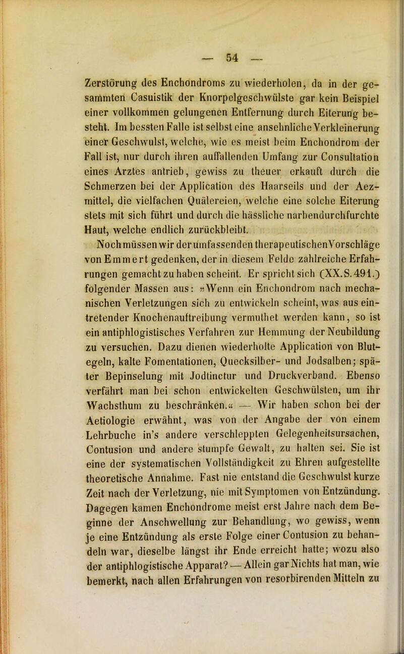 Zerstörung des Enchondroms zu wiederholen, da in der gc- sammten Casuistik der Knorpclgeschwülste gar kein Beispiel einer vollkommen gelungenen Entfernung durch Eiterung be- steht. Im bessten Falle ist seihst eine ansehnliche Verkleinerung einer Geschwulst, welche, wie es meist beim Enchondrom der Fall ist, nur durch ihren aulTallenden Umfang zur Consullation eines Arztes antrieb, gewiss zu theuer erkauft durch die Schmerzen bei der Application des Haarseils und der Aez- mittel, die vielfachen Quälereien, welche eine solche Eiterung stets mit sich führt und durch die hässliche narbendurchfurchte Haut, welche endlich zurückbleibt. Nochmüssen wir deruinfassenden therapeutischenVorschläge von Ernmert gedenken, der in diesem Felde zahlreiche Erfah- rungen gemacht zu haben scheint. Er spricht sich CXX.S.491.) folgender Massen aus: »Wenn ein Enchondrom nach mecha- nischen Verletzungen sich zu entwickeln scheint, was aus ein- tretender Knochenaultreibung vermulhet werden kann, so ist ein antiphlogistisches Verfahren zur Hemmung der Neubildung zu versuchen. Dazu dienen wiederholte Application von Blut- egeln, kalte Fomentationen, Quecksilber- und Jodsalben; spä- ter Bepinselung mit Jodtinctur und Druckverband. Ebenso verfährt man bei schon entwickelten Geschwülsten, um ihr Wachsthum zu beschränken.« — Wir haben schon bei der Aetiologie erwähnt, was von der Angabe der von einem Lehrbuche in’s andere verschleppten Gelegenheitsursachen, Contusion und andere stumpfe Gewalt, zu halten sei. Sie ist eine der systematischen Vollständigkeit zu Ehren aufgestellte theoretische Annahme. Fast nie entstand die Geschwulst kurze Zeit nach der Verletzung, nie mit Symptomen von Entzündung. Dagegen kamen Enchondrome meist erst Jahre nach dem Be- ginne der Anschwellung zur Behandlung, wo gewiss, wenn je eine Entzündung als erste Folge einer Contusion zu behan- deln war, dieselbe längst ihr Ende erreicht hatte; wozu also der antiphlogistische Apparat? — Allein gar Nichts hat man, wie bemerkt, nach allen Erfahrungen von resorbirenden Mitteln zu