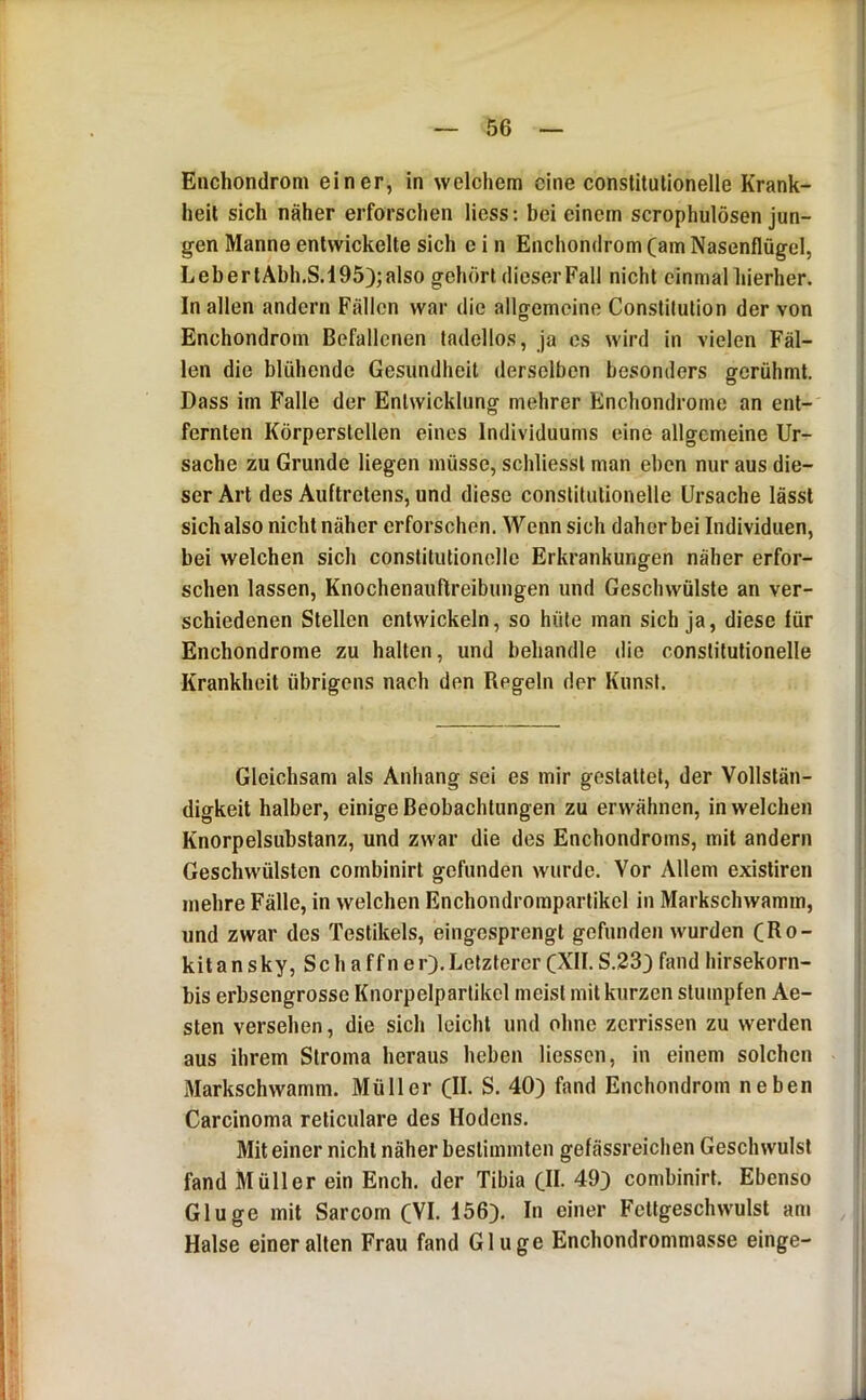Enchondrom einer, in welchem eine constilutionelle Krank- heit sich näher erforschen Hess: bei einem scrophulösen jun- gen Manne entwickelte sich e i n Enchondrom (am Nasenflügel, LebertAbh.S.195);also gehört dieserFall nicht einmalliierher. In allen andern Fällen war die allgemeine Constitution der von Enchondrom Befallenen tadellos, ja cs wird in vielen Fäl- len die blühende Gesundheit derselben besonders gerühmt. Dass im Falle der Entwicklung mehrer Enchondrome an ent- fernten Körperstellen eines Individuums eine allgemeine Ur- sache zu Grunde liegen müsse, schliesst man eben nur aus die- ser Art des Auftretens, und diese constilutionelle Ursache lässt sich also nicht näher erforschen. Wenn sich daher bei Individuen, bei welchen sich constitulioncllc Erkrankungen näher erfor- schen lassen, Knochenauftreibungen und Geschwülste an ver- schiedenen Stellen entwickeln, so hüte man sich ja, diese für Enchondrome zu halten, und behandle die conslitulionelle Krankheit übrigens nach den Regeln der Kunst. Gleichsam als Anhang sei es mir gestaltet, der Vollstän- digkeit halber, einige Beobachtungen zu erwähnen, in welchen Knorpelsubstanz, und zwar die des Enchondroms, mit andern Geschwülsten combinirl gefunden wurde. Vor Allem exisliren mehre Fälle, in welchen Enchondrompartikcl in Markschwamm, und zwar des Testikels, eingesprengl gefunden wurden (Ro- kitansky,Sc ha ff ne r). Letzterer (XII. S.233 fand hirsekorn- bis erbsengrossc Knorpelparlikel meist mit kurzen stumpfen Ae- sten versehen, die sich leicht und ohne zerrissen zu werden aus ihrem Stroma heraus heben Hessen, in einem solchen Markschwamm. Müller (II. S. 40) fand Enchondrom neben Carcinoma reliculare des Hodens. Mit einer nicht näher bestimmten gefässreichen Geschwulst fand Müller ein Ench. der Tibia (II. 49) combinirt. Ebenso Glu ge mit Sarcom (VI. 156). In einer Fellgeschwulst am Halse einer alten Frau fand Glu ge Enchondrommasse einge-