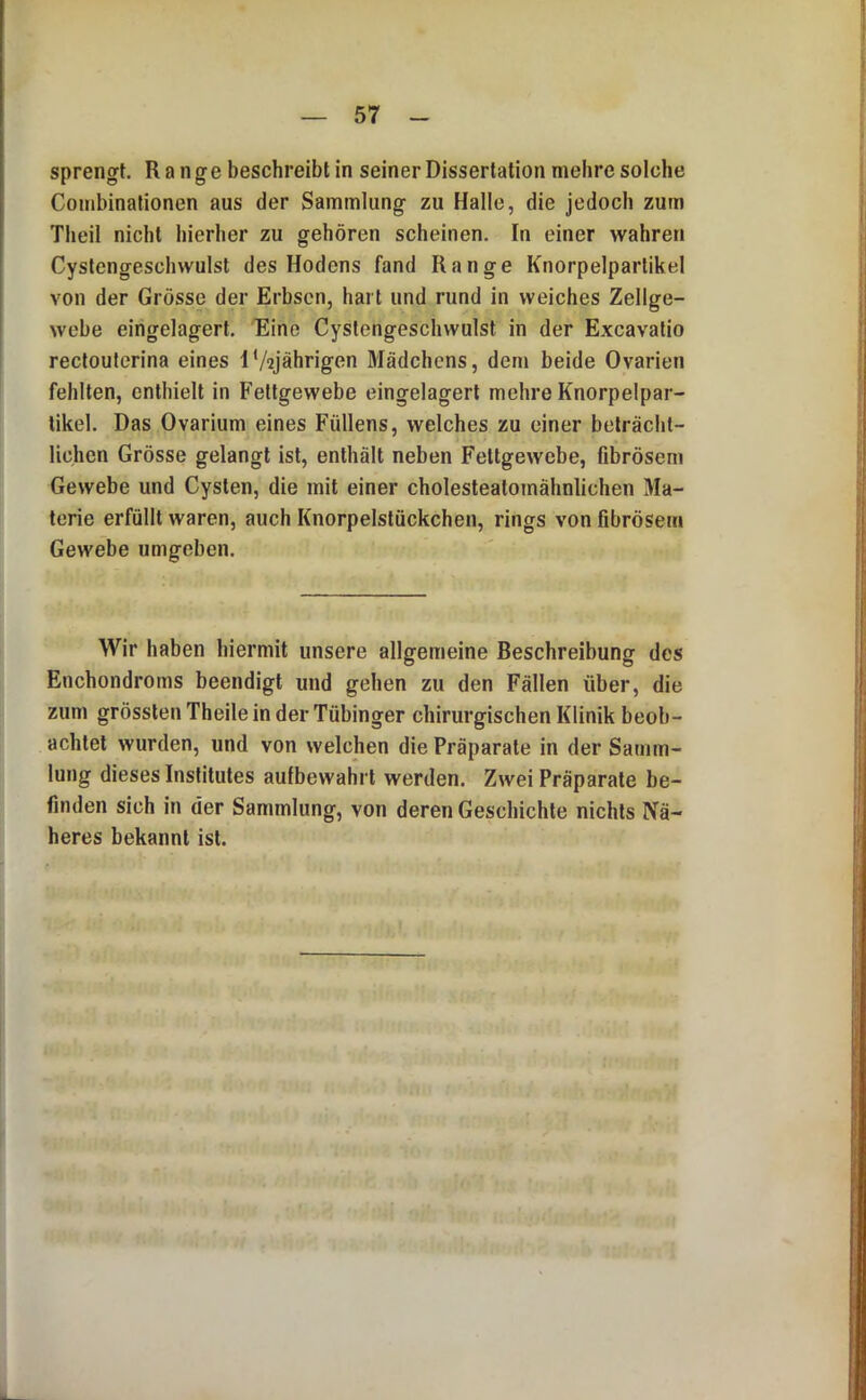 sprengt. Range beschreibt in seiner Dissertation mehre solche Combinationen aus der Sammlung zu Halle, die jedoch zum Theil nicht hierher zu gehören scheinen. In einer wahren Cystengeschwulst des Hodens fand Range Knorpelpartikel von der Grösse der Erbsen, hart und rund in weiches Zellge- webe eingelagert. 'Eine Cystengeschwulst in der Excavatio rectouferina eines I‘/2jährigen Mädchens, dem beide Ovarien fehlten, enthielt in Fettgewebe eingelagert mehre Knorpelpar- tikel. Das Ovarium eines Füllens, welches zu einer beträcht- lichen Grösse gelangt ist, enthält neben Fettgewebe, fibrösem Gewebe und Cysten, die mit einer cholesteatomähnlichen Ma- terie erfüllt waren, auch Knorpelstückchen, rings von fibrösem Gewebe umgeben. Wir haben hiermit unsere allgemeine Beschreibung des Enchondroms beendigt und gehen zu den Fällen über, die zum grössten Theile in der Tübinger chirurgischen Klinik beob- achtet wurden, und von welchen die Präparate in der Samm- lung dieses Institutes aufbewahrt werden. Zwei Präparate be- finden sich in der Sammlung, von deren Geschichte nichts Nä- heres bekannt ist.