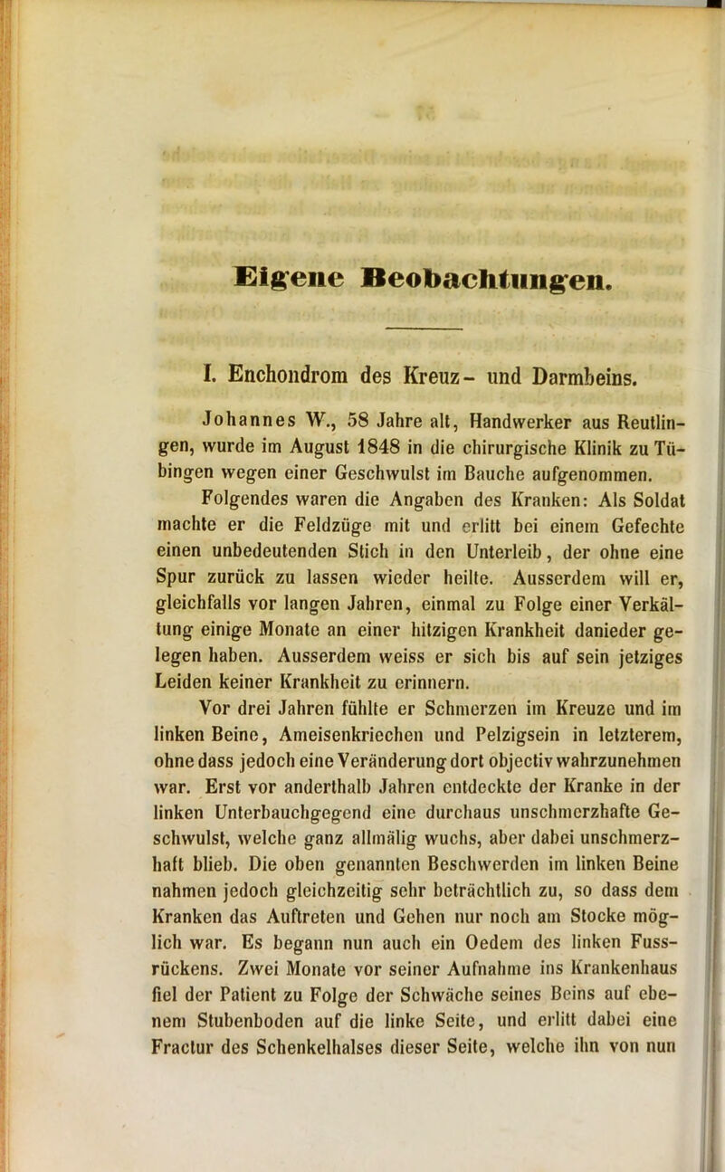 Eigene Beobaehtiing^en I, Enchondrom des Kreuz- und Darmbeins. Johannes W., 58 Jahre alt, Handwerker aus Reutlin- gen, wurde im August 1848 in die chirurgische Klinik zu Tü- bingen wegen einer Geschwulst im Bauche aufgenommen. Folgendes waren die Angaben des Kranken: Als Soldat machte er die Feldzüge mit und erlitt bei einem Gefechte einen unbedeutenden Stich in den Unterleib, der ohne eine Spur zurück zu lassen wieder heilte. Ausserdem will er, gleichfalls vor langen Jahren, einmal zu Folge einer Verkäl- tung einige Monate an einer hitzigen Krankheit danieder ge- legen haben. Ausserdem weiss er sich bis auf sein jetziges Leiden keiner Krankheit zu erinnern. Vor drei Jahren fühlte er Schmerzen im Kreuze und im linken Beine, Ameisenkriechen und Pelzigsein in letzterem, ohne dass jedoch eine Veränderung dort objectiv wahrzunehmen war. Erst vor anderthalb Jahren entdeckte der Kranke in der linken Unterbauchgegend eine durchaus unschmorzhafte Ge- schwulst, welche ganz allmälig wuchs, aber dabei unschmerz- haft blieb. Die oben genannten Beschwerden im linken Beine nahmen jedoch gleichzeitig sehr beträchtlich zu, so dass dem Kranken das Auftreten und Gehen nur noch am Stocke mög- lich war. Es begann nun auch ein Oedem des linken Fuss- rückens. Zwei Monate vor seiner Aufnahme ins Krankenhaus fiel der Patient zu Folge der Schwäche seines Beins auf ebe- nem Stubenboden auf die linke Seite, und erlitt dabei eine Fraclur des Schenkelhalses dieser Seite, welche ihn von nun