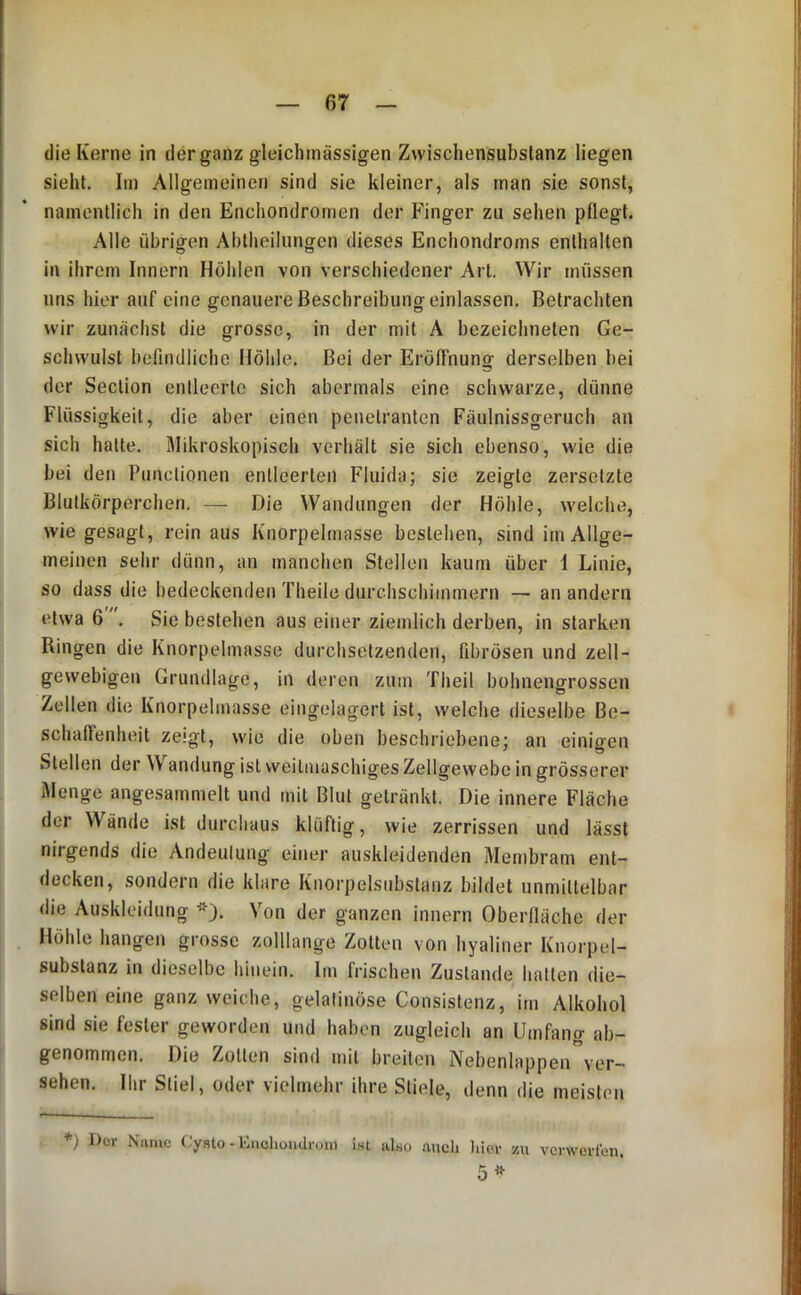 die Kerne in der ganz gleicliinässigen Zwischensubstanz liegen sieht. Im Allgemeinen sind sie kleiner, als man sie sonst, namentlich in den Enchondromen der Finger zu sehen pflegt. Alle übrigen Ablheilungen dieses Enchondroms enthalten in ihrem Innern Höhlen von verschiedener Art. Wir müssen uns hier auf eine genauere Beschreibung einlassen. Betrachten wir zunächst die grosse, in der mit A bezeichneten Ge- schwulst befindliche Höhle. Bei der Eröffnung derselben bei der Section entleerte sich abermals eine schwarze, dünne Flüssigkeit, die aber einen penetranten Fäulnissgeruch an sich halte. Mikroskopisch verhält sie sich ebenso, wie die bei den Pnnctionen entleerten Fluida; sie zeigte zersetzte Blutkörperchen. — Die Wandungen der Höhle, welche, wie gesagt, rein aus Knorpelmasse bestehen, sind im Allge- meinen sehr dünn, an manchen Stellen kaum über 1 Linie, so dass die bedeckenden Theile durchschimmern — an andern etwa 6 . Sie bestehen aus einer ziemlich derben, in starken Ringen die Knorpelmasse durchsetzenden, fibrösen und zell- gewebigen Grundlage, in deren zum Theil bohnengrossen Zellen die Knorpelmasse eingelagert ist, welche dieselbe Be- schaffenheit zeigt, wie die oben beschriebene; an einigen Stellen der Wandung ist weitmaschiges Zellgewebe in grösserer Menge angesammelt und mit Blut getränkt. Die innere Fläche der Wände ist durchaus klüftig, wie zerrissen und lässt nirgends die Andeutung einer auskleidenden Membram ent- decken, sondern die klare Knorpelsubslanz bildet unmittelbar die Auskleidung *). Von der ganzen innern Oberfläche der Höhle hangen grosse zolllange Zotten von hyaliner Knorpel- subslanz in dieselbe hinein. Im frischen Zustande liatten die- selben eine ganz weiche, gelatinöse Consislenz, im Alkohol sind sie fester geworden und haben zugleich an Umfang ab- genommen. Die Zollen sind mit breiten Nebenlappen ver- sehen. Ilir Stiel, oder vielmehr ihre Stiele, denn die meisten *) Der Name Cysto - Enclioudron) i.st also auch liier zu verwerten. 5^^