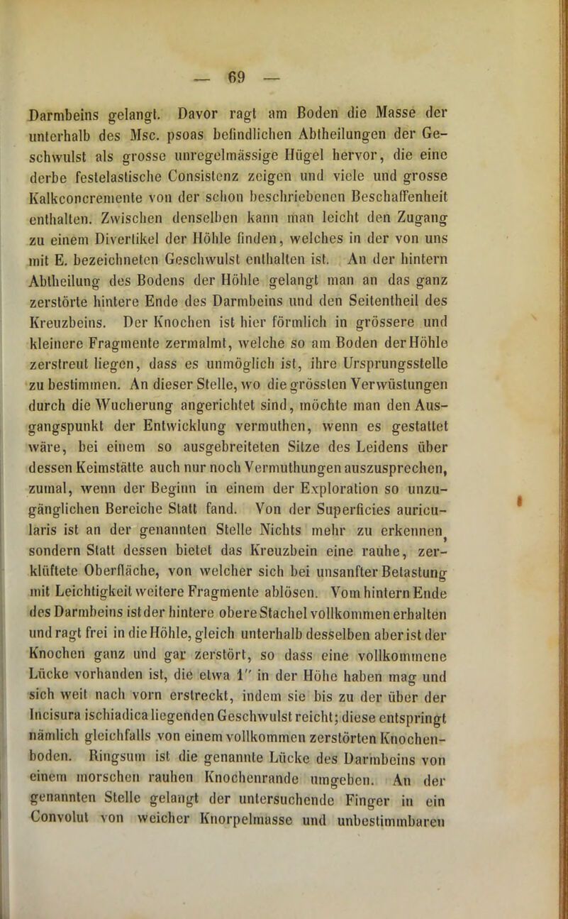 Darmbeins gelangt. Davor ragt am Boden die Masse der unterhalb des Msc, psoas befindlichen Abtheilungen der Ge- schwulst als grosse unregelmässige Hügel hervor, die eine derbe festelaslische Consislcnz zeigen und viele und grosse Kalkconcremenle von der schon beschriebenen BeschafFenheit enthalten. Zwischen denselben kann man leicht den Zugang zu einem Divertikel der Höhle finden, welches in der von uns mit E. bezeichneten Geschwulst enthalten ist. An der hintern Abtheilung des Bodens der Höhle gelangt man an das ganz zerstörte hintere Ende des Darmbeins und den Seitentheil des Kreuzbeins. Der Knochen ist hier förmlich in grössere und kleinere Fragmente zermalmt, welche so am Boden der Höhle zerstreut liegen, dass es unmöglich ist, ihre Ursprungsstelle zu bestimmen. An dieser Stelle, wo die grössten Verwüstungen durch die Wucherung angerichtet sind, möchte man den Aus- gangspunkt der Entwicklung vermuthen, wenn es gestattet wäre, bei einem so ausgebreiteten Sitze des Leidens über dessen Keimstätte auch nur noch Vermuthungen auszusprechen, zumal, wenn der Beginn in einem der E.vploration so unzu- gänglichen Bereiche Statt fand. Von der Superficies auricu- laris ist an der genannten Stelle Nichts mehr zu erkennen^ sondern Statt dessen bietet das Kreuzbein eine rauhe, zer- klüftete Oberfläche, von welcher sich bei unsanfter Betastung mit Leichtigkeit weitere Fragmente ablösen. Vom hintern Ende des Darmbeins ist der hintere obere Stachel vollkommenerhalten und ragt frei in die Höhle, gleich unterhalb desselben aber ist der Knochen ganz und gar zerstört, so dass eine vollkommene Lücke vorhanden ist, die etwa 1 in der Höhe haben maff und sich weit nach vorn erstreckt, indem sie bis zu der über der Incisura ischiadica liegenden Geschwulst reicht; diese entspringt nämlich gleichfalls von einem vollkommen zerstörten Knochen- boden. Ringsum ist die genannte Lücke des Darmbeins von einem morschen rauhen Knochenrande umgeben. An der genannten Stelle gelangt der untersuchende Finger in ein Convolul von weicher Knorpelmasse und unbestimmbaren