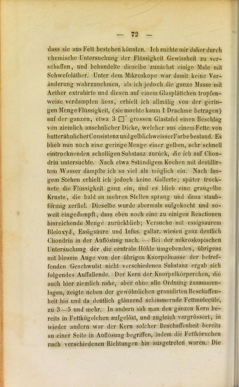 ilass sie aus Fett bestehen könnten. Ich suchte mir daher durch chemische Untersuchung der Flüssigkeit Gewissheit zu ver- schaflen, und behandelte dieselbe zunächst einio-c Male mit Schvvefelälher. Unter dem Mikroskope war damit keine Ver- änderung wahrzunehinen, als ich jedoch die ganze Masse mit Aelher extrahirte und diesen auf einem Glasplättchen tropfen- weise verdampfen Hess, erhielt ich allmälig von der gerin- gen Menge Flüssigkeit, (sie mochte kaum 1 Drachme betragen) auf der ganzen, etwa 3 □ grossen Glastafel einen Beschlag von ziemlich ansehnlicher Dicke, welcher aus einem Fette von butterähnlicherConsistenzundgelblichweisserFarbebestand. Es blieb nun noch eine geringe Menge einer gelben, sehr schnell eintrocknenden scholligen Substanz zurück, die ich auf Chon- drin untersuchte. Nach etwa Sstündigem Kochen mit destillir- tem Wasser dampfte ich so viel als möglich ein. Nach lan- I gern Stehen erhielt ich jedoch keine Gallerte; später trock- nete die Flüssigkeit ganz ein, und es blieb eine graugelbe Kruste, die bald an mehren Stellen sprang und dann staub- förmiff zerfiel. Dieselbe wurde abermals aufgekocht und so- weit eingedampft, dass eben noch eine zu einigen Reaclionen i hinreichende Menge zurückblieb; Versuche mit essigsaurein I Bleioxyd, Essigsäure und Infus, gallar. wiesen ganz deutlich ^ Chondrin in der Auflösung nach. —‘ Bei der mikroskopischen ,1 Untersuchung der die centrale Höhte umgebenden, übrigens mit btosem Auge von der übrigen Knorpelniasse der belref- ! fenden Geschwulst nicht verschiedenen Substanz ergab sich ' folgendes Auffallende. Der Kern der Knorpelkörperchen, die auch hier ziemlich nahe, aber ohne alle Ordnung zusainmen- lagen, zeigte neben der gewöhnlichen granulirten Beschaffen- : heit hie und da deutlich glänzend schimmernde Fetlmolecüle, zu 3 — 5 und mehr. In andern sah man den ganzen Kern be- ’ reits in Fettkügelchen aufgelöst, und zugleich vergrössert, in I wieder andern war der Kern solcher Beschaffenheit bereits an einer Seite in Auflösung begriffen, indem die Fettkörnchen ' nach verschiedenen Richtungen hin ausgetreten waren. Die ik.