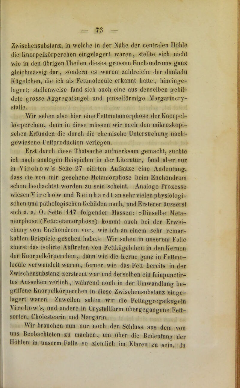 Zwischensubslanz, in welche in der Nähe der centralen Höhle die Knorpelkörperchen eingelagert waren, stellte sich nicht wie in den übrigen Theilen dieses grossen Enchondroms ganz gleichinässig dar, sondern es waren zahlreiche der dunkeln Kügelchen, die ich als Fetlmolecüle erkannt hatte, hineinge- lagert; stellenweise fand sich auch eine aus denselben gebil- dete grosse Aggregatkugel und pinselförmige Margarincry- slalle. Wir sehen also hier eine Fettmetarnorphose der Knorpel- körperchen, denn in diese müssen wir nach den mikroskopi- schen Erfunden die durch die chemische Untersuchung nach- gewiesene Fettproduction verlegen. Erst durch diese Thatsache aufmerksam gemacht, suchte ich nach analogen Beispielen in der Literatur, fand aber nur in Virchow’s Seite 27 citirten Aufsatze eine Andeutung, dass die von mir gesehene Metamorphose beim Enchondrom schon beobachtet worden zu sein scheint. Analoge Prozesse wiesen V i r c h o w und Reinhardt an sehr vielen physiologi- schen und pathologischen Gebilden nach, und Ersterer äusserst sich a. a. 0. Seile 147 folgender Massen; »Dieselbe Meta- morphose CFetlmetamorphose) kommt auch bei der Erwei- chung vom Enchondrom vor, wie ich an einem sehr remar- kablen Beispiele gesehen habe.« Wir sahen in unserem Falle zuerst das isolirte Auftreten von Fettkügelchen in den Kernen der Knorpelkörperchen, dann wie die Kerne ganz in Fellmo- lecüle verwandelt waren, ferner wie das Fett bereits in der Zwischensubstanz zerstreut war und derselben ein feinpunctir- les Aussehen verlieh, während noch in der Umwandlung be- grillenc Knorpelkörperchen in diese Zwischensubstanz eino-e- lagert waren. Zuweilen sahen wir die Fellaggregatkugeln Virchow’s, und andere in Cryslalltörm übergegangene Fett- sorlen, Choleslearin und Margarin. Wir brauchen nun nur noch den Schluss aus dem von uns Beobachteten zu machen, um über die Bedeutung der Höhlen in unserm Falle so ziemlich im Klaren zn sein. In
