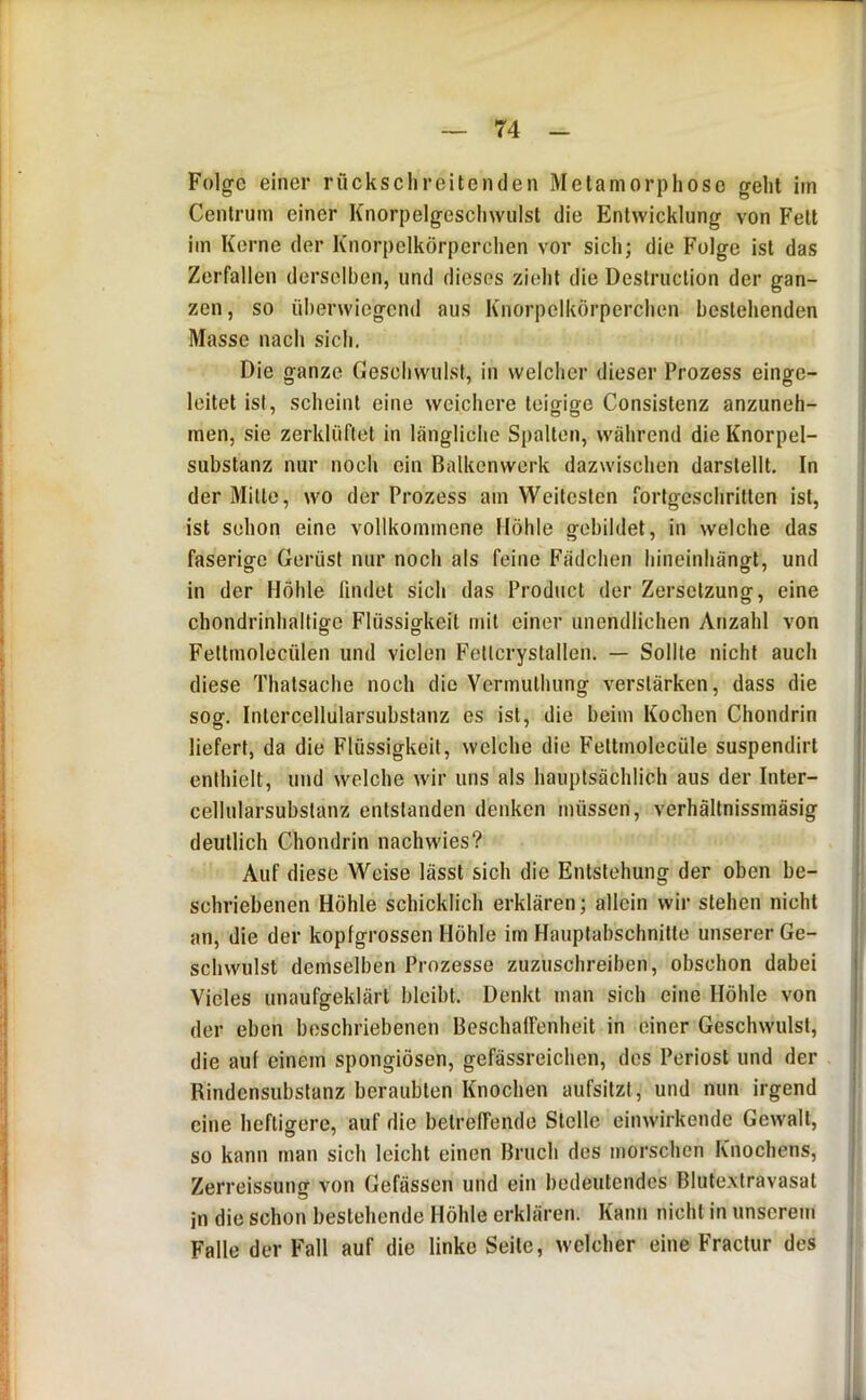 Cenlrum einer Knorpelgeschwiilst die Entwicklung von Fett im Kerne der Knorpelkörperchen vor sich; die Folge ist das Zerfallen derselben, und dieses zieht die Deslruclion der gan- zen, so überwiegend aus Knorpelkörperchen bestehenden Masse nach sich. Die ganze Ceschwulst, in welcher dieser Prozess einge- leitet ist, scheint eine weichere teigige Consislenz anzuneh- men, sie zerklüflel in längliche Spalten, während die Knorpel- substanz nur noch ein Balkenwerk dazwischen darslellt. In der Mille, wo der Prozess am Weitesten fortgeschritten ist, ist schon eine vollkommene Höhle gebildet, in welche das faserige Gerüst nur noch als feine Fädchen hineinhängt, und in der Höhle findet sich das Product der Zersetzung, eine chondrinhaltige Flüssigkeit mit einer unendlichen Anzahl von Fettmolecülen und vielen Fellcrystallen. — Sollte nicht auch diese Thalsache noch die Vermulhung verstärken, dass die soof. Intcrcellularsubslanz es ist, die beim Kochen Chondrin | liefert, da die Flüssigkeit, welche die Feltmolecüle suspendirt enthielt, und welche wir uns als hauptsächlich aus der Inter- cellularsubslanz entstanden denken müssen, verhältnissmäsig deutlich Chondrin nachwies? Auf diese Weise lässt sich die Entstehung der oben be- ; schriebenen Höhle schicklich erklären; allein wir stehen nicht an, die der kopfgrossen Höhle im Hauptabschnitte unserer Ge- schwulst demselben Prozesse zuzuschreiben, obschon dabei I Vieles unaufgeklärt bleibt. Denkt man sich eine Höhle von I der eben beschriebenen BeschafFenheit in einer Geschwulst, j die aut einem spongiösen, gefässreichen, des Periost und der Rindensubstanz beraubten Knochen aufsitzt, und nun irgend eine heftigere, auf die betreffende Stelle einwirkende Gewalt, so kann man sich leicht einen Bruch des morschen Knochens, Zerreissung von Gefässen und ein bedeutendes Blutexlravasal in die schon bestehende Höhle erklären. Kann nicht in unserem Falle der Fall auf die linke Seite, welcher eine Fractur des