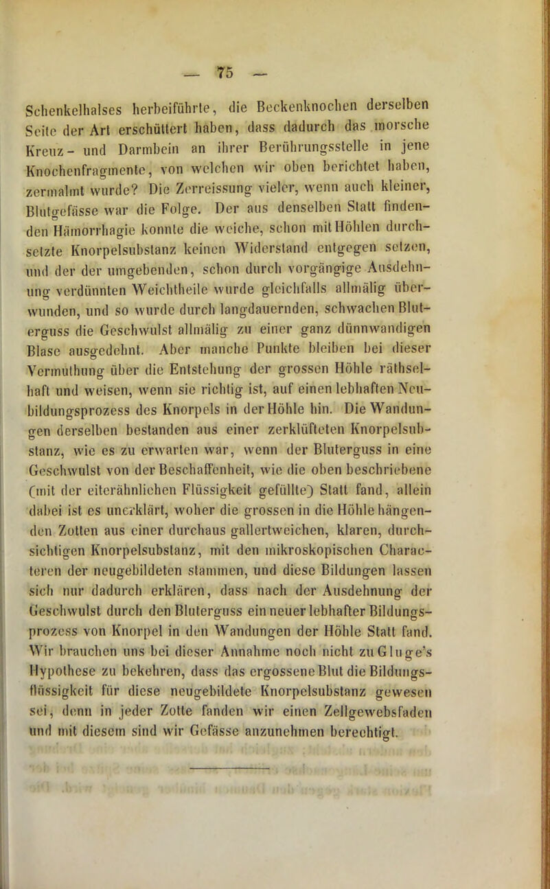 Schenkelhalses herbeiführte, die Beckenknochen derselben Seile der Art erschüttert haben, dass dadurch das morsche Kreuz- und Darmbein an ihrer Berührungsstelle in jene Knochenfragmenle, von welchen wir oben berichtet haben, zermalmt wurde? Die Zerreissung vieler, wenn auch kleiner, Blutgefässe war die Folge. Der aus denselben Statt finden- den Hämorrhagie konnte die weiche, schon mit Höhlen durch- setzte Knorpelsubslanz keinen Widerstand entgegen setzen, und der der umgebenden, schon durch vorgängige Ausdehn- ung verdünnten Weichtheile wurde gleichfalls allmälig über- wunden, und so wurde durcb langdauernden, schwachen Blut- erguss die Geschwulst allmälig zu einer ganz dünnwandigen Blase auso-edehnt. Aber manche Punkte bleiben bei dieser Vermuthung über die Entstehung der grossen Höhle räthsel- haft und weisen, wenn sie richtig ist, auf einen lebhaften Ncu- bildungsprozess des Knorpels in der Höhle hin. Die Wandun- gen derselben bestanden aus einer zerklüfteten Knorpelsub- stanz, wie es zu erwarten war, wenn der Bluterguss in eine Geschwulst von der Beschaffenheit, wie die oben beschriebene Cmit der eiterähnliehen Flüssigkeit gefüllte) Statt fand, allein dabei ist es unerklärt, woher die grossen in die Hohle hängen- den Zotten aus einer durchaus gallertweichen, klaren, durch- sichtigen Knorpelsubslanz, mit den mikroskopischen Charac- teren der neugebildeten stammen, und diese Bildungen lassen sich nur dadurch erklären, dass nach der Ausdehnung der Geschwulst durch den Bluterguss ein neuer lebhafter Bildunss- prozess von Knorpel in den Wandungen der Höhle Statt fand. Wir brauchen uns bei dieser Annahme noch nicht zuGluge’s Hypothese zu bekehren, dass das ergossene Blut die Bildungs- fliissigkeit für diese neugebildete Knorpelsubslanz gewesen sei, denn in jeder Zolle fanden wir einen Zellgewebsfaden und mit diesem sind wir Gefässe anzunehmen berechtiort. O