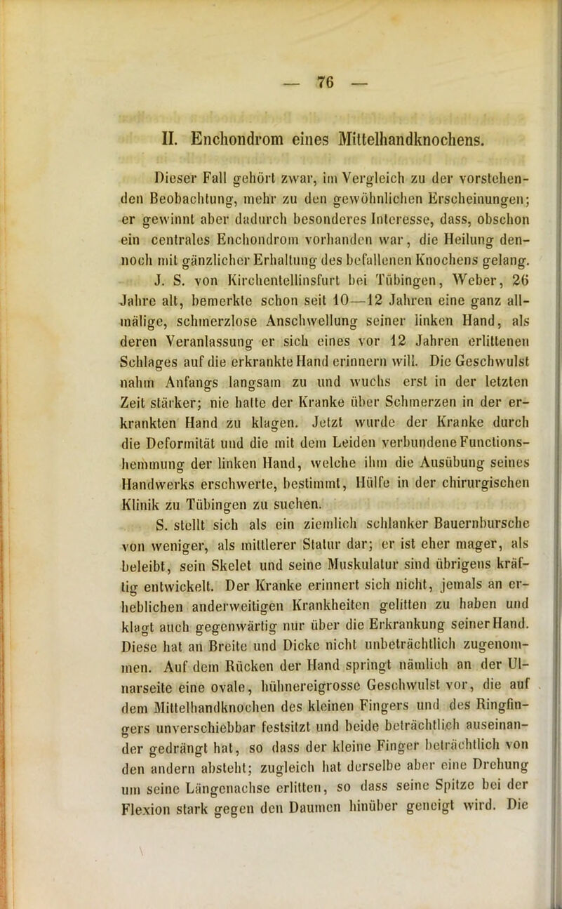 II. Enchoiidrom eines Mittelhandknochens. Dieser Fall gehört zwar, im Vergleich zu der vorstehen- den Beobachtung, mehr zu den gewöhnlichen Erscheinungen; er gewinnt aber dadurch besonderes Interesse, dass, obschon ein centrales Enchondrom vorhanden war, die Heilung den- noch mit gänzlicher Erhaltung des befallenen Knochens gelang. J. S. von Kirchentellinsfurt hei Tübingen, Weber, 26 Jahre alt, bemerkte schon seit 10—12 Jahren eine ganz all- mäligc, schmerzlose Anschwellung seiner linken Hand, als deren Veranlassung er sich eines vor 12 Jahren erlittenen Schlages auf die erkrankte Hand erinnern will. Die Geschwulst nahm Anfangrs langsam zu und wuchs erst in der letzten Zeit stärker; nie halte der Kranke über Schmerzen in der er- krankten Hand zu klagen. Jetzt wurde der Kranke durch die Deformität und die mit dem Leiden verbundene Functions- hemmung der linken Hand, welche ihm die Ausübung seines Handwerks erschwerte, bestimmt. Hülfe in der chirurgischen Klinik zu Tübingen zu suchen. S. stellt sich als ein ziemlich schlanker Bauernbursche von weniger, als mittlerer Statur dar; er ist eher mager, als beleibt, sein Skelet und seine Muskulatur sind übrigens kräf- tig entwickelt. Der Kranke erinnert sich nicht, jemals an er- heblichen anderweitigen Krankheiten gelitten zu haben und klagt auch gegenwärtig nur über die Erkrankung seiner Hand. Diese hat an Breite und Dicke nicht unbeträchtlich zugenom- men. Auf dem Rücken der Hand springt nämlich an der Ul- narseitc eine ovale, hühnereigrosse Geschwulst vor, die auf dem Mittelhandknochen des kleinen Fingers und des Ringfin- gers unverschiebbar festsifzt und beide beträchtlich auseinan- der gedrängt hat, so dass der kleine Finger beträchtlich von den andern absteht; zugleich hat derselbe aber eine Drehung um seine Längenachse erlitten, so dass seine Spitze bei der Fle.xion stark gegen den Daumen hinüber geneigt wird. Die