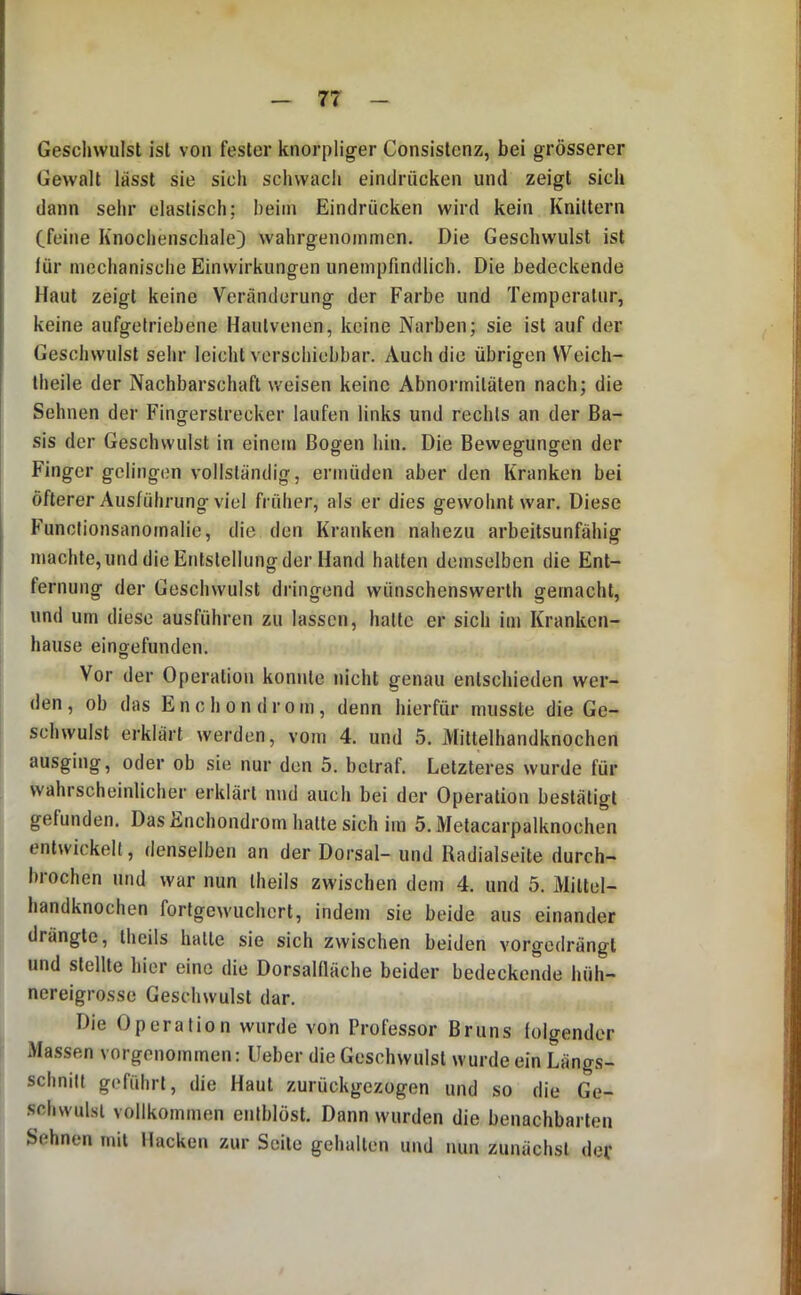 Geschwulst ist von fester knorpliger Consistenz, bei grösserer Gewalt lässt sie sich schwach eindrücken und zeigt sich dann sehr elastisch; heim Eindrücken wird kein Knittern Cfeine Knochenschale) wahrgenoinmen. Die Geschwulst ist lür mechanische Einwirkungen unempfindlich. Die bedeckende Haut zeigt keine Veränderung der Farbe und Temperatur, keine aufgetriebene Hautvenen, keine Narben; sie ist auf der Geschwulst sehr leicht verschiebbar. Auch die übrigen VVeich- theile der Nachbarschaft weisen keine Abnormitäten nach; die Sehnen der Fingerstrecker laufen links und rechts an der Ba- sis der Geschwulst in einem Bogen hin. Die Bewegungen der Finger gelingen vollständig, ermüden aber den Kranken bei öfterer Ausführung viel früher, als er dies gewohnt war. Diese Functionsanomalie, die den Kranken nahezu arbeitsunfähig machte, und die Entstellung der Hand hatten demselben die Ent- fernung der Geschwulst dringend wünschenswerth gemacht, und um diese ausführen zu lassen, hatte er sich im Kranken- hause eingefunden. Vor der Operation konnte nicht genau entschieden wer- den , ob das E n c h 0 n d r o m, denn hierfür musste die Ge- schwulst erklärt werden, vom 4. und 5. Mittelhandknochen ausging, oder ob sie nur den 5. betraf. Letzteres wurde für wahrscheinlicher erklärt nnd auch bei der Operation bestätigt gefunden. Das Enchondrom hatte sich im 5. Metacarpalknochen entwickelt, denselben an der Dorsal- und Radialseite durch- brochen und war nun theils zwischen dem 4. und 5. Mittel- handknochen fortgewuchert, indem sie beide aus einander drängte, theils hatte sie sich zwischen beiden vorgedrängt und stellte hier eine die Dorsalfläche beider bedeckende hüh- nereigrosse Geschwulst dar. Die Operation wurde von Professor Bruns lolgender Massen vorgenommen: Heber die Geschwulst wurde ein Längs- schnitt geführt, die Haut zurückgezogen und so die Ge- schwulst vollkommen entblöst. Dann wurden die benachbarten Sehnen mit Hacken zur Seile gehalten und nun zunächst dev