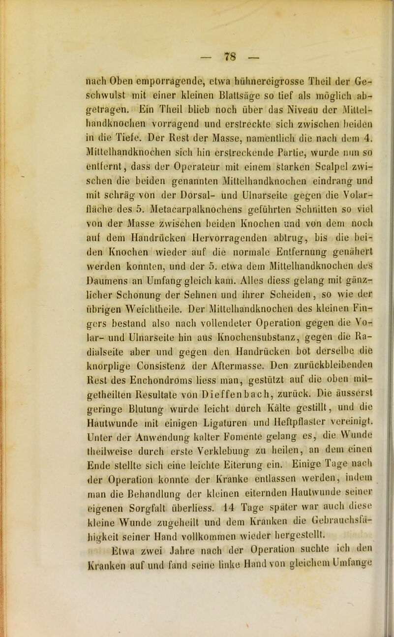 nach Oben emporragende, etwa hühnercigrosse Theil der Ge- schwulst mit einer kleinen Blatlsäge so tief als möglich ab- getragen. Ein Theil blieb noch über das Niveau der Miltel- handknochen vorragend und erstreckte sich zwischen beiden in die Tiefe. Der Rest der Masse, namentlich die nach dem 4. Mittelhandknochen sich hin erstreckende Partie, wurde nun so entfernt, dass der Operateur mit einem starken Scalpel zwi- schen die beiden genannten Mittelhandknochen eindrang und mit schräg von der Dorsal- und Ulnarseite gegen die Volar- lläche des 5, Metacarpalknochens geführten Schnitten so viel von der Masse zwischen beiden Knochen und von dem noch auf dem Handrücken Hervorragenden abtrug, bis die bei- den Knochen wieder auf die normale Entfernung genähert werden konnten, und der 5. etwa dem Mittelhandknochen des Daumens an Umfang gleich kam. Alles diess gelang mit gänz- licher Schonung der Sehnen und ihrer Scheiden, so wie der übrigen Weichtheile. Der Milteihandknochen des kleinen Fin- gers bestand also nach vollendeter Operation gegen die Vo- lar- und Ulnarseite hin aus Knochensubstanz, gegen die Ra- dialseite aber und gegen den Handrücken bot derselbe die knorplige Consistenz der Aftermasse. Den zurückbleibenden Rest des Enchondroms Hess man, gestützt auf die oben mit- getheilten Resultate von Dieffenbach, zurück. Die äusserst geringe Blutung wurde leicht durch Kälte gestillt, und die Hautwunde mit einigen Ligaturen und Heftpflaster vereinigt. Unter der Anwendung kalter Fomente gelang es, die V\ unde Iheilwcise durch erste Verklebung zu heilen, an dem einen Ende stellte sich eine leichte Eiterung ein. Einige Tage nach der Operation konnte der Kranke entlassen werden, indem man die Behandlung der kleinen eiternden Hautwunde seiner eigenen Sorgfalt überliess. 14 Tage später war auch diese kleine Wunde zugeheilt und dem Kranken die Gebrauchsfä- higkeit seiner Hand vollkommen wieder hergestcllt. Etwa zwei Jahre nach der Operation suchte ich den Kranken auf und fand seine linke Hand von gleichem Umfange