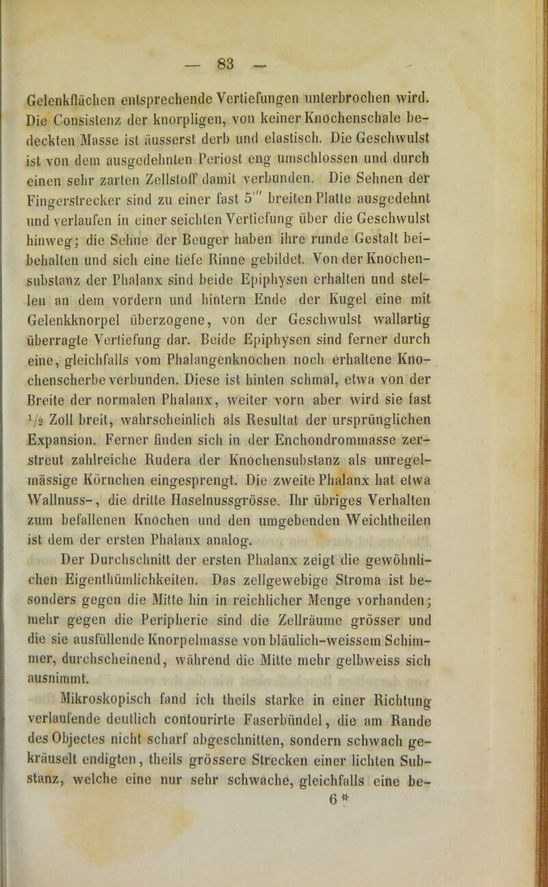 Gelenkflächen entsprechende Vertiefungen unterbrochen wird. Die Consistenz der knorpligen, von keiner Knochenschale be- deckten Masse ist äiisserst derb und elastisch. Die Geschwulst ist von dem ausgedehnten Periost eng umschlossen und durch einen sehr zarten Zellsloff damit verbunden. Die Sehnen der Fingerstrecker sind zu einer fast 5' breiten Platte ausgedehnt und verlaufen in einer seichten Vertiefung über die Geschwulst hinweg; die Sehne der Beuger haben ihre runde Gestalt bei- behalten und sich eine tiefe Rinne gebildet. Von der Knochen- substanz der Phalanx sind beide Epiphysen erhalten und stel- len an dem vordem und hinlern Ende der Kugel eine mit Gelenkknorpel überzogene, von der Geschwulst wallartig überragte Vertiefung dar. Beide Epiphysen sind ferner durch eine, gleichfalls vom Phalangenknochen noch erhaltene Kno- chenscherbe verbunden. Diese ist hinten schmal, etwa von der Breite der normalen Phalanx, weiter vorn aber wird sie fast V2 Zoll breit, wahrseheinlich als Resultat der ursprünglichen Expansion. Ferner finden sich in der Enchondrommasse zer- streut zahlreiche Rudera der Knochensubslanz als unregel- mässige Körnchen eingesprengt. Die zweite Phalanx hat etwa Wallnuss-, die dritte Haselnussgrösse. Ihr übriges Verhalten zum befallenen Knochen und den umgebenden Weichtheilen ist dem der ersten Phalanx analog. Der Durchschnitt der ersten Phalanx zeigt die gewöhnli- chen Eigenthümlichkeiten. Das zellgewebige Stroma ist be- sonders gegen die Mitte hin in reichlicher Menge vorhanden; mehr gegen die Peripherie sind die Zellräume grösser und die sie ausfüllende Knorpelmasse von bläulich-weissem Schim- mer, durchscheinend, während die Milte mehr gelbweiss sich aiisnimmt. Mikroskopisch fand ich Iheils starke in einer Richtung verlaufende deutlich contourirte Faserbündel, die am Rande des Objectes nicht scharf abgeschnitten, sondern schwach ge- kräuselt endigten, theils grössere Strecken einer lichten Sub- stanz, welche eine nur sehr schwache, gleichfalls eine be- 6^^