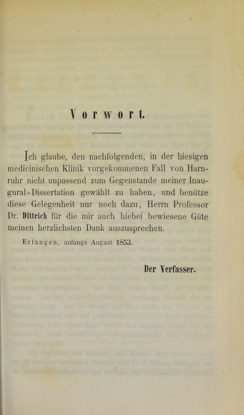Ich glaube, den nachfolgenden, in der hiesigen medicinischen Klinik vorgekommenen Fall von Harn- ruhr nicht unpassend zum Gegenstände meiner Inau- gural-Dissertation gewählt zu haben, und benutze diese Gelegenheit nur noch dazu, Herrn Professor Dr. Dittricli für die mir auch hiebei bewiesene Güte meinen herzlichsten Dank auszusprechen. Erlangen, anfangs August 1853. Der Verfasser.