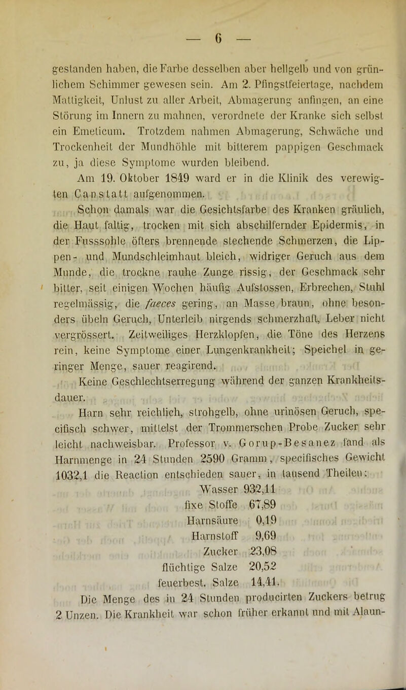 G gestanden haben, die Farbe desselben aber hellgelb und von grün- lichem Schimmer gewesen sein. Am 2. Pfingstfeiertage, nachdem Mattigkeit, Unlust zu aller Arbeit, Abmagerung anfingen, an eine Störung im Innern zu mahnen, verordnele der Kranke sich selbst ein Emelicum. Trotzdem nahmen Abmagerung, Schwäche und Trockenheit der Mundhöhle mit bitterem pappigen Geschmack zu, ja diese Symptome wurden bleibend. Am 19. Oktober 1849 ward er in die Klinik des verewig- ten Can s tatt aulgenommen. Schon damals war die Gesichtsfarbe des Kranken gräulich, die Haut faltig, trocken mit sich abschilfernder Epidermis, in der Fusssohle öfters brennende stechende Schmerzen, die Lip- pen- und Mundschleimhaut bleich, widriger Geruch aus dem Munde, die trockne rauhe Zunge rissig, der Geschmack sehr bitter, seit einigen Wochen häufig Aufstossen, Erbrechen, Stuhl regelmässig, die faeces gering, an Masse braun, ohne beson- ders Übeln Geruch, Unterleib nirgends schmerzhaft, Leber nicht vergrössert. Zeitweiliges Herzklopfen, die Töne des Herzens rein, keine Symptome einer Lungenkrankheit; Speichel in ge- ringer Menge, sauer reagirend. Keine Geschlechtserregung während der ganzen Krankheits- dauer. Harn sehr reichlich, strohgelb, ohne urinösen Geruch, spe- cifisch schwer, mittelst der Trommerschen Probe Zucker sehr leicht nachweisbar. Professor v. Gorup-Besanez fand als Harnmenge in 24 Stunden 2590 Gramm, specifisches Gewicht 1032,1 die Reaction entschieden sauer, in lausend Theilen: Wasser 932,11 fixe Stoffe 6T,89 Harnsäure 0,19 Harnstoff 9,69 Zucker 23,08 flüchtige Salze 20,52 feuerbest. Salze 14,41. Die Menge des in 24 Stunden producirten Zuckers betrug