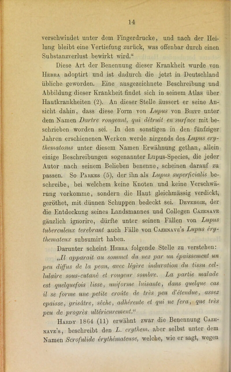 verschwindet unter dem Fingerdrucke, uud nach der Hei- lung bleibt eine Vertiefung zurück, was offenbar durch einen Substanzverlust bewirkt wird.“ Diese Art der Benennung dieser Krankheit wurde von Hebra adoptirt und ist dadurch die jetzt in Deutschland übliche geworden. Eine ausgezeichnete Beschreibung und Abbildung dieser Krankheit findet sich in seinem Atlas über Hautkrankheiten (2). An dieser Stelle äussert er seine An- sicht dahin, dass diese Form von Lupus von Biett unter dem Namen Dartre rongeant, qui detruit eil surface mit be- schrieben worden sei. ln den sonstigen in den fünfziger Jahren erschienenen Werken werde nirgends des Lupus ery- thematosus unter diesem Namen Erwähnung gethan, allein einige Beschreibungen sogenannter Lupus-Species, die jeder Autor nach seinem Belieben benenne, scheinen darauf zu passen. So Parkes (5), der ihn als Lupus superficialis be- schreibe, bei welchem keine Knoten und keine Verschwä- rung vorkomme, sondern die Haut gleichmässig verdickt, geröthet, mit dünnen Schuppen bedeckt sei. Devergie, der die Entdeckung seines Landsmannes und Collegen Cazenave gänzlich ignorire, dürfte unter seinen Fällen von Lupus tuberculeux terebrant auch Fälle von Cazenave’s Lupus ery- themateux subsumirt haben. Darunter scheint Hebra folgende Stelle zu verstehen: „II apparait au soinmet du nes par un cpaissement un peu diffus de la peau, avec legere i/nduration du tissu cel- lulaire sous-cutane et rougeur sombre. La partie malade est quelquefois lisse, uniforme luisante, dans quelque cos il se forme wie petite er oute de tres peu d etendue, asses epaissc, grisätre, seche, adhereilte et qui ne fera, que ties peu de progres ultericurerneut.“ Hardy 1864 (11) erwähnt zwar die Benennung Caze- nave’s, beschreibt den L. crythem. aber selbst unter dem Namen Scrofulide erythemateuse, welche, wie er sagt, wegen