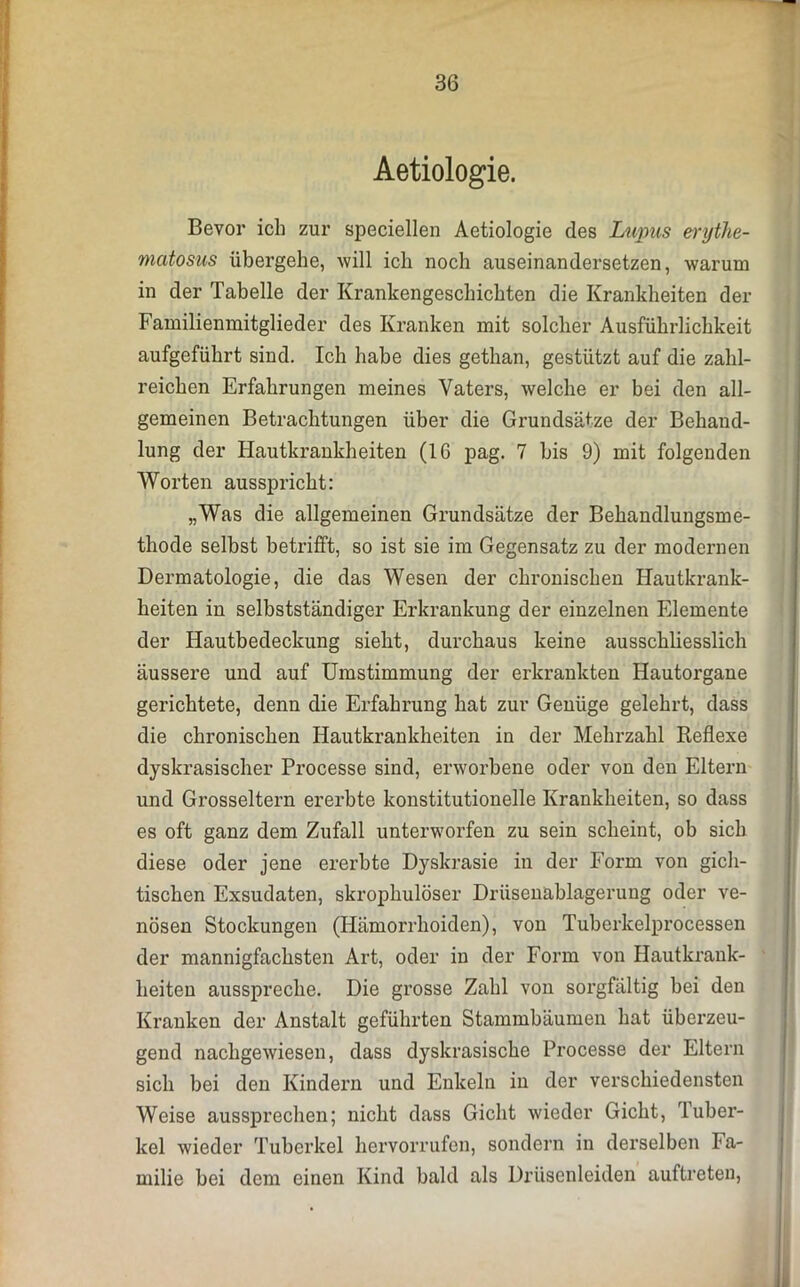 Aetiologie. Bevor ich zur speciellen Aetiologie des Lupus erythe- matosus übergehe, will ich noch auseinandersetzen, warum in der Tabelle der Krankengeschichten die Krankheiten der Familienmitglieder des Kranken mit solcher Ausführlichkeit aufgeführt sind. Ich habe dies gethan, gestützt auf die zahl- reichen Erfahrungen meines Vaters, welche er bei den all- gemeinen Betrachtungen über die Grundsätze der Behand- lung der Hautkrankheiten (IG pag. 7 bis 9) mit folgenden Worten ausspricht: „Was die allgemeinen Grundsätze der Behandlungsme- thode selbst betrifft, so ist sie im Gegensatz zu der modernen Dermatologie, die das Wesen der chronischen Hautkrank- heiten in selbstständiger Erkrankung der einzelnen Elemente der Hautbedeckung sieht, durchaus keine ausschliesslich äussere und auf Umstimmung der erkrankten Hautorgane gerichtete, denn die Erfahrung hat zur Genüge gelehrt, dass die chronischen Hautkrankheiten in der Mehrzahl Reflexe dyskrasischer Processe sind, erworbene oder von den Eltern und Grosseltern ererbte konstitutionelle Krankheiten, so dass es oft ganz dem Zufall unterworfen zu sein scheint, ob sich diese oder jene ererbte Dyskrasie in der Form von gich- tischen Exsudaten, skrophulöser Drüsenablagerung oder ve- nösen Stockungen (Hämorrhoiden), von Tuberkelprocessen der mannigfachsten Art, oder in der Form von Hautkrank- heiten ausspreche. Die grosse Zahl von sorgfältig bei den Kranken der Anstalt geführten Stammbäumen hat überzeu- gend nachgewiesen, dass dyskrasische Processe der Eltern sich bei den Kindern und Enkeln in der verschiedensten Weise aussprechen; nicht dass Gicht wieder Gicht, Tuber- kel wieder Tuberkel hervorrufen, sondern in derselben Fa- milie bei dem einen Kind bald als Drüsenleiden auftreten,