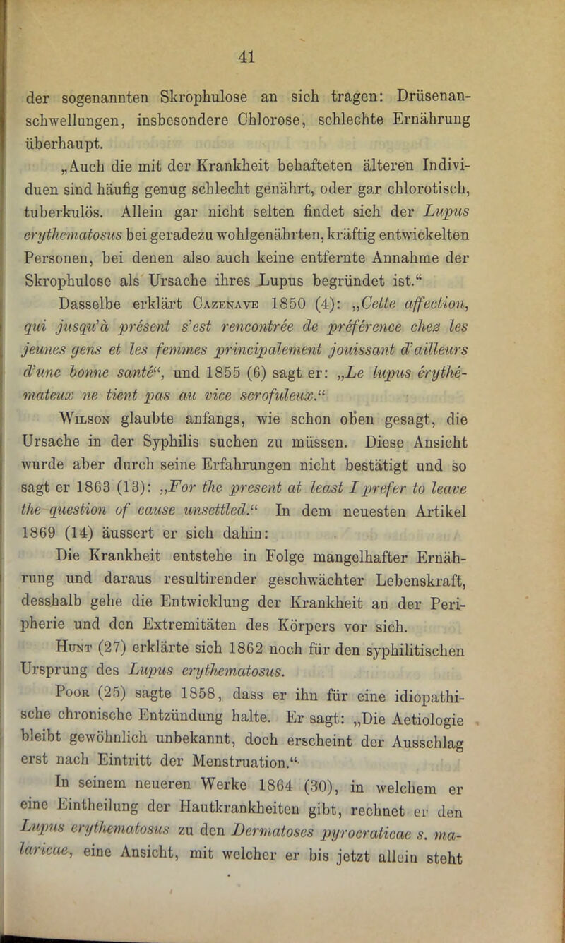 der sogenannten Skrophulose an sich tragen: Drüsenan- schwellungen, insbesondere Chlorose, schlechte Ernährung überhaupt. „Auch die mit der Krankheit behafteten älteren Indivi- duen sind häufig genug schlecht genährt, oder gar chlorotisch, tuberkulös. Allein gar nicht selten findet sich der Lupus erythematosus bei geradezu wohlgenährten, kräftig entwickelten Personen, bei denen also auch keine entfernte Annahme der Skrophulose als Ursache ihres Lupus begründet ist.“ Dasselbe erklärt Cazenave 1850 (4): „Cette affection, qui jusqu’ä present s’est rencontree cle preference dies les jeunes gens et les fernmes principalement jouissant d’ailleurs d’une bonne sante“, und 1855 (6) sagt er: „Le lupus erythe- mateux ne tient pas au vice scrofuleux.“ Wilson glaubte anfangs, wie schon oben gesagt, die Ursache in der Syphilis suchen zu müssen. Diese Ansicht wurde aber durch seine Erfahrungen nicht bestätigt und so sagt er 1863 (13): „For the present at least Lprefer to leave tlie question of cause unsettled.“ In dem neuesten Artikel 1869 (14) äussert er sich dahin: Die Krankheit entstehe in Folge mangelhafter Ernäh- rung und daraus resultirender geschwächter Lebenskraft, desshalb gehe die Entwicklung der Krankheit an der Peri- pherie und den Extremitäten des Körpers vor sich. Hunt (27) erklärte sich 1862 noch für den syphilitischen Ursprung des Lupus erythematosus. Poor (25) sagte 1858, dass er ihn für eine idiopathi- sche chronische Entzündung halte. Er sagt: „Die Aetiologie bleibt gewöhnlich unbekannt, doch erscheint der Ausschlag erst nach Eintritt der Menstruation.“ In seinem neueren Werke 1864 (30), in welchem er eine Eintheilung der Hautkrankheiten gibt, rechnet er den Lupus erythematosus zu den Dermatoses pyrocraticae s. ma- lancae, eine Ansicht, mit welcher er bis jetzt allein steht