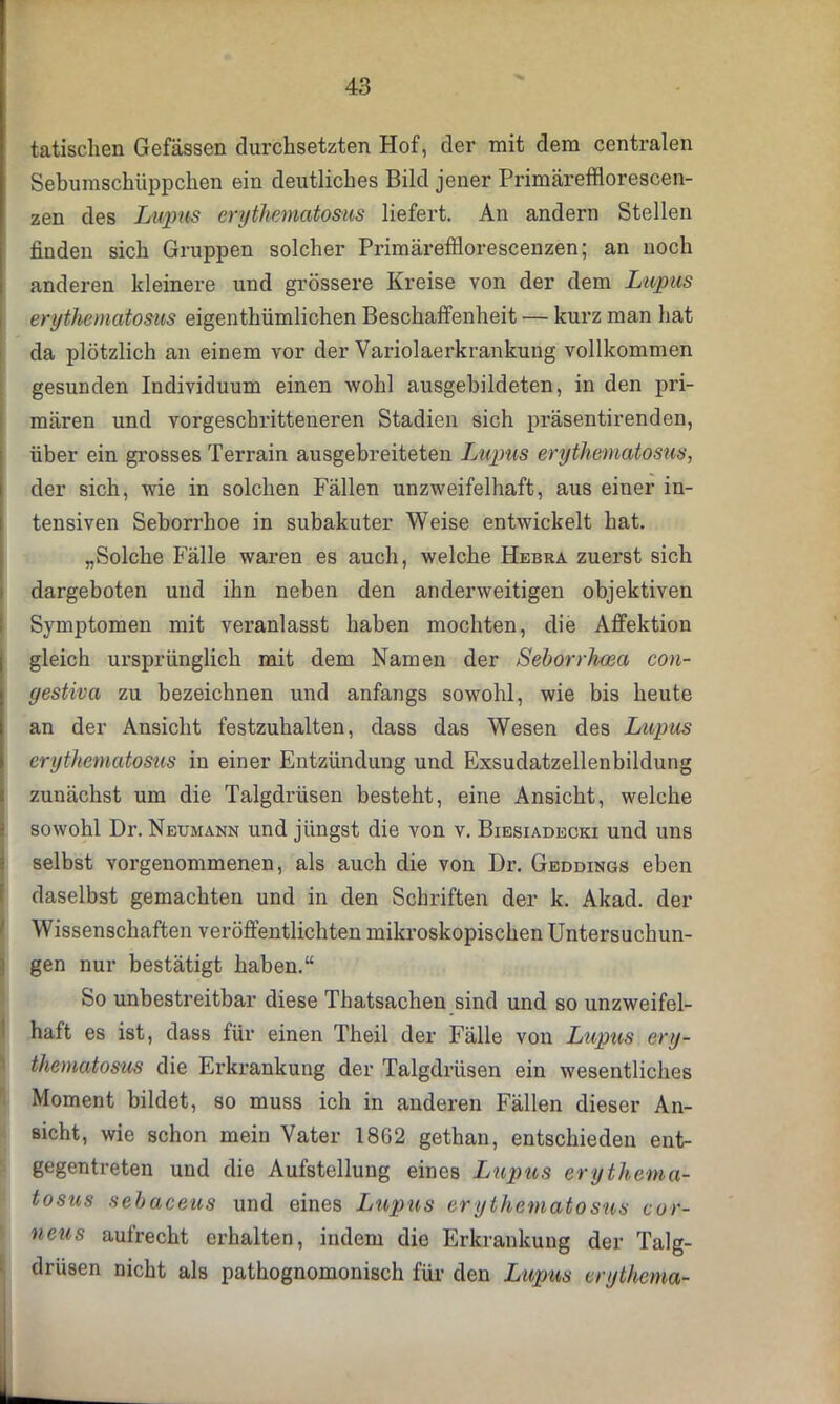 tatisclien Gefässen durchsetzten Hof, der mit dem centralen Sebumschüppchen ein deutliches Bild jener Primärefflorescen- zen des Lupus erythematosus liefert. An andern Stellen finden sich Gruppen solcher Primärefflorescenzen; an noch anderen kleinere und grössere Kreise von der dem Lupus erythematosus eigenthümlichen Beschaffenheit — kurz man hat da plötzlich an einem vor der Variolaerkrankung vollkommen gesunden Individuum einen wohl ausgebildeten, in den pri- mären und vorgeschritteneren Stadien sich präsentirenden, über ein grosses Terrain ausgebreiteten Lupus erythematosus, der sich, wie in solchen Fällen unzweifelhaft, aus einer in- tensiven Seborrhoe in subakuter Weise entwickelt hat. „Solche Fälle waren es auch, welche Hebra zuerst sich dargeboten und ihn neben den anderweitigen objektiven Symptomen mit veranlasst haben mochten, die Affektion gleich ursprünglich mit dem Namen der Seborrhcea con- gestiva zu bezeichnen und anfangs sowohl, wie bis heute an der Ansicht festzuhalten, dass das Wesen des Lupus erythematosus in einer Entzündung und Exsudatzellenbildung zunächst um die Talgdrüsen besteht, eine Ansicht, welche sowohl Dr. Neumann und jüngst die von v. Biesiadecki und uns selbst vorgenommenen, als auch die von Dr. Geddings eben daselbst gemachten und in den Schriften der k. Akad. der Wissenschaften veröffentlichten mikroskopischen Untersuchun- gen nur bestätigt haben.“ So unbestreitbar diese Thatsachen sind und so unzweifel- haft es ist, dass für einen Theil der Fälle von Lupus ery- thematosus die Erkrankung der Talgdrüsen ein wesentliches Moment bildet, so muss ich in anderen Fällen dieser An- sicht, wie schon mein Vater 1862 gethan, entschieden ent- gegentreten und die Aufstellung eines Lupus erythema- tosus sebaceus und eines Lupus erythematosus cor- neus aufrecht erhalten, indem die Erkrankung der Talg- drüsen nicht als pathognomonisch für den Lupus erythema-