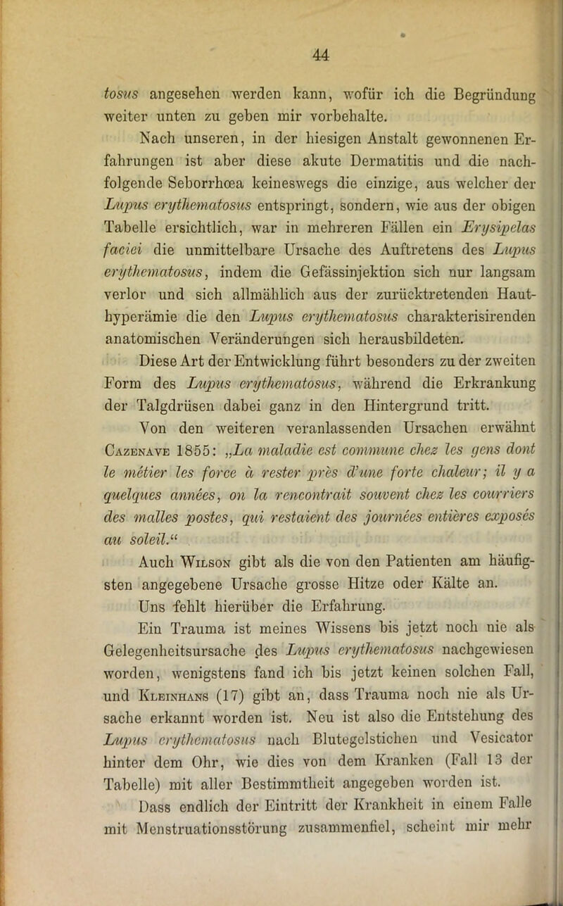 tosus angesehen werden kann, wofür ich die Begründung weiter unten zu geben mir Vorbehalte. Nach unseren, in der hiesigen Anstalt gewonnenen Er- fahrungen ist aber diese akute Dermatitis und die nach- folgende Seborrhcea keineswegs die einzige, aus welcher der Lupus erythematosus entspringt, sondern, wie aus der obigen Tabelle ersichtlich, war in mehreren Fällen ein Ery sipelas faciei die unmittelbare Ursache des Auftretens des Lupus erythematosus, indem die Gefässinjektion sich nur langsam verlor und sich allmählich aus der zurücktretenden Haut- hyperämie die den Lupus erythematosus charakterisirenden anatomischen Veränderungen sich herausbildeten. Diese Art der Entwicklung führt besonders zu der zweiten Form des Lupus erythematosus, während die Erkrankung der Talgdrüsen dabei ganz in den Hintergrund tritt. Von den weiteren veranlassenden Ursachen erwähnt Cazenave 1855: „La maladie est commune chez les gens dont le metier les force ä rester pres d’une forte chaleur; il y a quelques annees, on la rencontrait souvent chez les courriers des malles postes, qui restaient des journees entieres exposes au soleil.11 Auch Wilson gibt als die von den Patienten am häufig- sten angegebene Ursache grosse Hitze oder Kälte an. Uns fehlt hierüber die Erfahrung. Ein Trauma ist meines Wissens bis jetzt noch nie als Gelegenheitsursache des Lupus erythematosus nachgewiesen worden, wenigstens fand ich bis jetzt keinen solchen Fall, und Kleinhans (17) gibt an, dass Trauma noch nie als Ur- sache erkannt worden ist. Neu ist also die Entstehung des Lupus erythematosus nach Blutegelstichen und Vesicator hinter dem Ohr, wie dies von dem Kranken (Fall 13 der Tabelle) mit aller Bestimmtheit angegeben worden ist. Dass endlich der Eintritt der Krankheit in einem Falle mit Menstruationsstörung zusammenfiel, scheint mir mehr