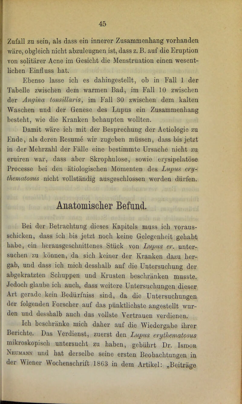 Zufall zu sein, als dass ein innerer Zusammenhang vorhanden wäre, obgleich nicht abzuleugnen ist, dass z. B. auf die Eruption von solitärer Acne im Gesicht die Menstruation einen wesent- lichen Einfluss hat. Ebenso lasse ich es dahingestellt, ob in Fall 1 der Tabelle zwischen dem warmen Bad, im Fall 10 zwischen der Angina tonsillaris, im Fall 30 zwischen dem kalten Waschen und der Genese des Lupus ein Zusammenhang besteht, wie die Kranken behaupten wollten. Damit wäre ich mit der Besprechung der Aetiologie zu Ende, als deren Resume wir zugeben müssen, dass bis jetzt in der Mehrzahl der Fälle eine bestimmte Ursache nicht zu eruiren war, dass aber Skrophulose, sowie erysipelatöse Processe bei den ätiologischen Momenten des Lupus ery- thematosus nicht vollständig ausgeschlossen werden dürfen. Anatomischer Befund. Bei der Betrachtung dieses Kapitels muss ich voraus- schicken, dass ich bis jetzt noch keine Gelegenheit gehabt habe, ein herausgeschnittenes Stück von Lupus er. unter- suchen zu können, da sich keiner der Kranken dazu her- gab, und dass ich mich desshalb auf die Untersuchung der abgekratzten Schuppen und Krusten beschränken musste. Jedoch glaube ich auch, dass weitere Untersuchungen dieser Art gerade kein Bedürfniss sind, da die Untersuchungen der folgenden forscher auf das pünktlichste angestellt wur- den und desshalb auch das vollste Vertrauen verdienen. Ich beschränke mich daher auf die Wiedergabe ihrer Berichte. Das Verdienst, zuerst den Lupus erythematosus mikroskopisch untersucht zu haben, gebührt Dr. Isidor Neumann und hat derselbe seine ersten Beobachtungen in der Wiener Wochenschrift 1803 in dem Artikel: „Beiträge