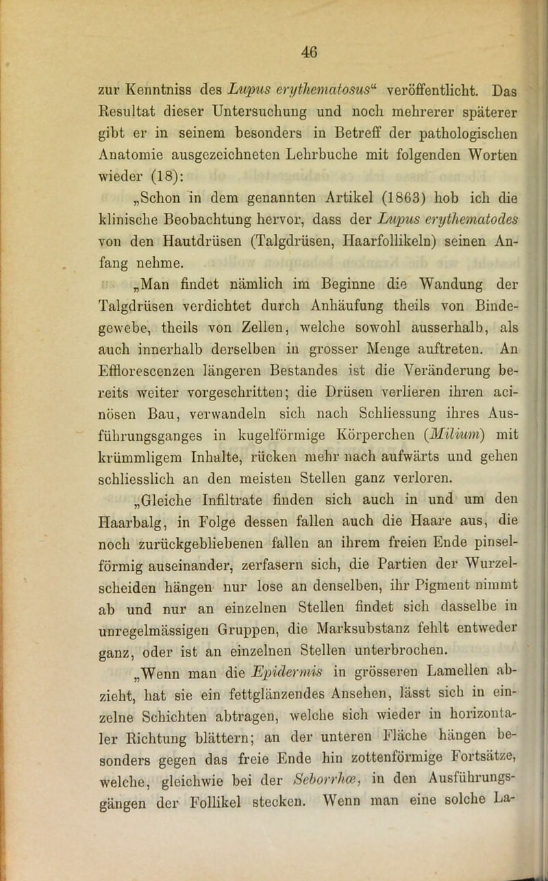 zur Kenntniss des Lupus erythematosus“ veröffentlicht. Das Resultat dieser Untersuchung und noch mehrerer späterer gibt er in seinem besonders in Betreff der pathologischen Anatomie ausgezeichneten Lehrhuche mit folgenden Worten wieder (18): „Schon in dem genannten Artikel (1863) hob ich die klinische Beobachtung hervor, dass der Lupus erythematodes von den Hautdrüsen (Talgdrüsen, Haarfollikeln) seinen An- fang nehme. „Man findet nämlich im Beginne die Wandung der Talgdrüsen verdichtet durch Anhäufung theils von Binde- gewebe, theils von Zellen, welche sowohl ausserhalb, als auch innerhalb derselben in grosser Menge auftreten. An Effiorescenzen längeren Bestandes ist die Veränderung be- reits weiter vorgeschritten; die Drüsen verlieren ihren aci- nösen Bau, verwandeln sich nach Schliessung ihres Aus- führungsganges in kugelförmige Körperchen (Milium) mit krümmligem Inhalte, rücken mehr nach aufwärts und gehen schliesslich an den meisten Stellen ganz verloren. „Gleiche Infiltrate finden sich auch in und um den Haarbalg, in Folge dessen fallen auch die Haare aus, die noch zurückgebliebenen fallen an ihrem freien Ende pinsel- förmig auseinander, zerfasern sich, die Partien der Wurzel- scheiden hängen nur lose an denselben, ihr Pigment nimmt ab und nur an einzelnen Stellen findet sich dasselbe in unregelmässigen Gruppen, die Marksubstanz fehlt entweder ganz, oder ist an einzelnen Stellen unterbrochen. „Wenn man die Epidermis in grösseren Lamellen ab- zieht, hat sie ein fettglänzendes Ansehen, lässt sich in ein- zelne Schichten abtragen, welche sich wieder in horizonta- ler Richtung blättern; an der unteren fläche hängen be- sonders gegen das freie Ende hin zottenförmige Fortsätze, welche, gleichwie bei der Seborrhoe, in den Ausführungs- gängen der Follikel stecken. Wenn man eine solche La-