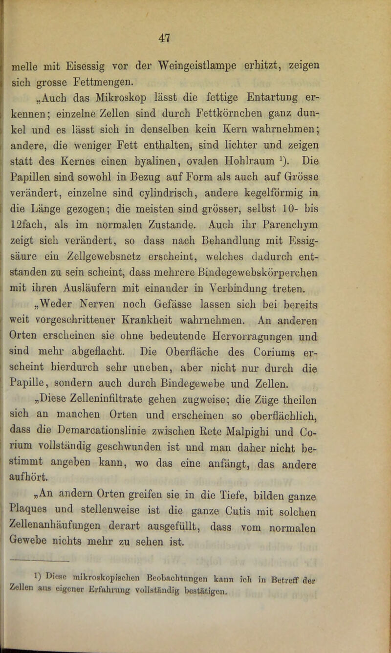 melle mit Eisessig vor der Weingeistlampe erhitzt, zeigen sich grosse Fettmengen. „Auch das Mikroskop lässt die fettige Entartung er- kennen ; einzelne Zellen sind durch Fettkörnchen ganz dun- kel und es lässt sich in denselben kein Kern wahrnehmen; andere, die weniger Fett enthalten, sind lichter und zeigen statt des Kernes einen hyalinen, ovalen Hohlraum ]). Die Papillen sind sowohl in Bezug auf Form als auch auf Grösse verändert, einzelne sind cylindrisch, andere kegelförmig in die Länge gezogen; die meisten sind grösser, selbst 10- bis 12fach, als im normalen Zustande. Auch ihr Parenchym zeigt sich verändert, so dass nach Behandlung mit Essig- säure ein Zellgewebsnetz erscheint, welches dadurch ent- standen zu sein scheint, dass mehrere Bindegewebskörperchen mit ihren Ausläufern mit einander in Verbindung treten. „Weder Nerven noch Gefässe lassen sich bei bereits weit vorgeschrittener Krankheit wahrnehmen. An anderen Orten erscheinen sie ohne bedeutende Hervorragungen und sind mehr abgeflacht. Die Oberfläche des Coriums er- scheint hierdurch sehr uneben, aber nicht nur durch die Papille, sondern auch durch Bindegewebe und Zellen. „Diese Zelleninfiltrate gehen zugweise; die Züge theilen sich an manchen Orten und erscheinen so oberflächlich, dass die Demarcationslinie zwischen Rete Malpighi und Co- rium vollständig geschwunden ist und man daher nicht be- stimmt angeben kann, wo das eine anfängt, das andere aufhört. „An andern Orten greifen sie in die Tiefe, bilden ganze Plaques und stellenweise ist die ganze Cutis mit solchen Zellenanhäufungen derart ausgefüllt, dass vom normalen Gewebe nichts mehr zu sehen ist. 1) Diese mikroskopischen Beobachtungen kann ich in Betreff der Zellen ans eigener Erfahrung vollstliiulig bestätigen.
