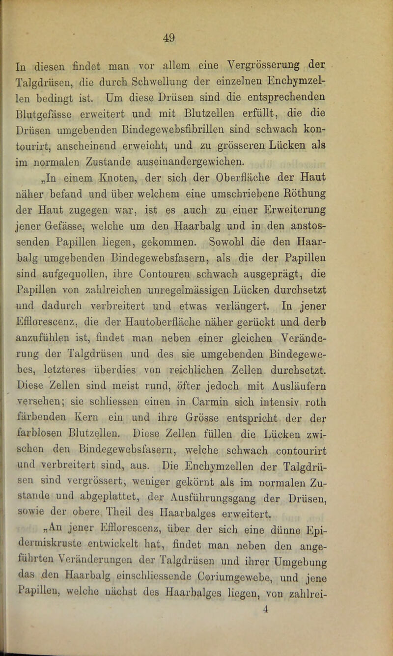 In diesen findet man vor allem eine Vergrösserung der Talgdrüsen, die durch Schwellung der einzelnen Enchymzel- len bedingt ist. Um diese Drüsen sind die entsprechenden Blutgefässe erweitert und mit Blutzellen erfüllt, die die Drüsen umgehenden Bindegewebsfibrillen sind schwach kon- tourirt, anscheinend erweicht, und zu grösseren Lücken als im normalen Zustande auseinandergewichen. „In einem Knoten, der sich der Oberfläche der Haut näher befand und über welchem eine umschriebene Röthung der Haut zugegen war, ist es auch zu einer Erweiterung jener Gefässe, welche um den Haarbalg und in den anstos- senden Papillen liegen, gekommen. Sowohl die den Haar- balg umgebenden Bindegewebsfasern, als die der Papillen sind aufgequollen, ihre Contouren schwach ausgeprägt, die Papillen von zahlreichen unregelmässigen Lücken durchsetzt und dadurch verbreitert und etwas verlängert. In jener Efflorescenz, die der Hautoberfläche näher gerückt und derb anzufühlen ist, findet man neben einer gleichen Verände- rung der Talgdrüsen und des sie umgebenden Bindegewe- bes, letzteres überdies von reichlichen Zellen durchsetzt. Diese Zellen sind meist rund, öfter jedoch mit Ausläufern versehen; sie schliessen einen in Carmin sich intensiv roth färbenden Kern ein und ihre Grösse entspricht der der farblosen Blutzellen. Diese Zellen füllen die Lücken zwi- schen den Bindegewebsfasern, welche schwach contourirt und verbreitert sind, aus. Die Enchymzellen der Talgdrü- sen sind vergrößert, weniger gekörnt als im normalen Zu- stande und abgeplattet, der Ausführungsgang der Drüsen, sowie der obere Theil des Haarbalges erweitert. „An jener Efflorescenz, über der sich eine dünne Epi- dermiskruste entwickelt hat, findet man neben den ange- führten Veränderungen der Talgdrüsen und ihrer Umgebung das den Haarbalg einschliessende Coriumgewebe, und jene Papillen, welche nächst des Haarbalges liegen, von zahlrei- 4