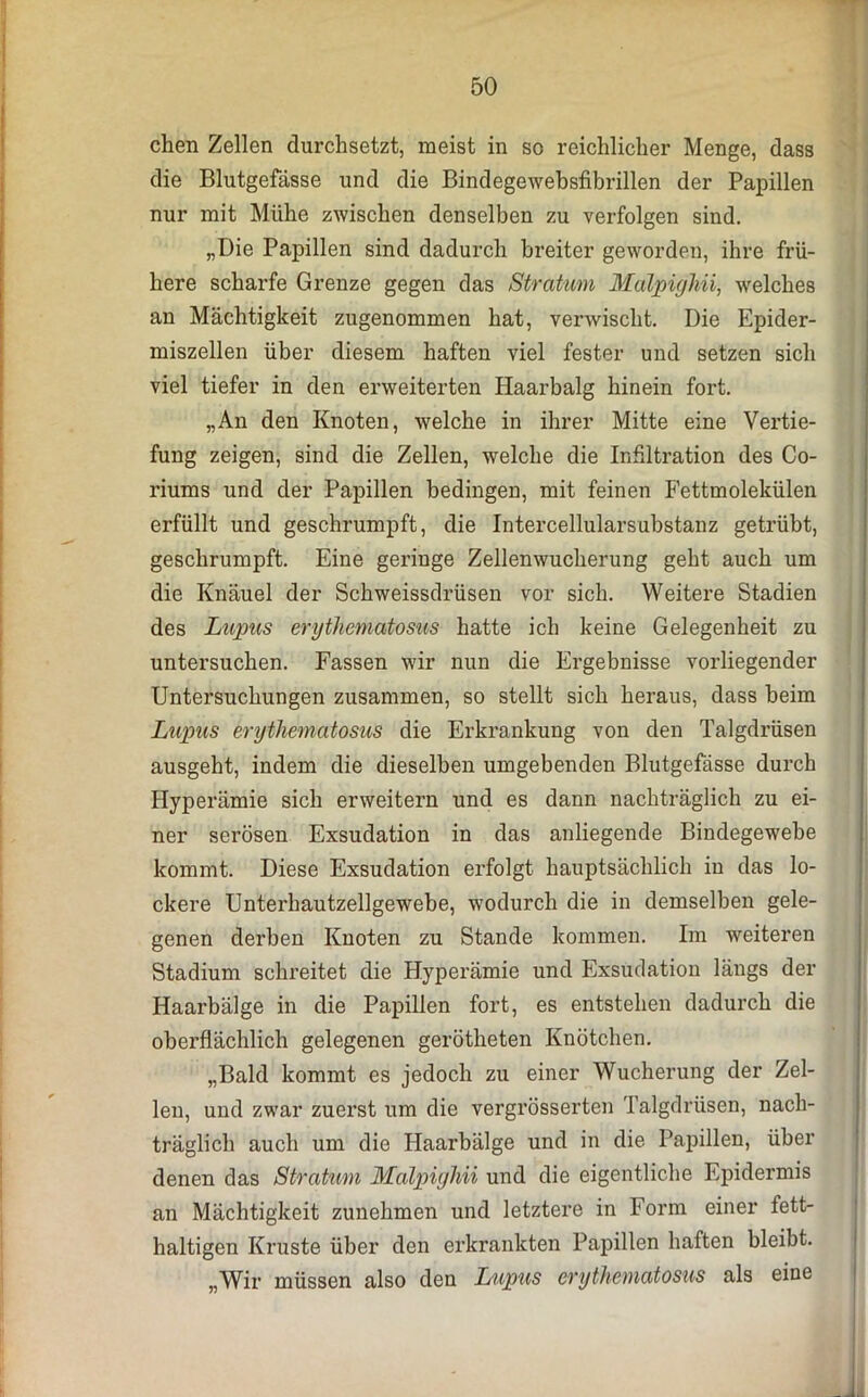 chen Zellen durchsetzt, meist in so reichlicher Menge, dass die Blutgefässe und die Bindegewebsfibrillen der Papillen nur mit Mühe zwischen denselben zu verfolgen sind. „Die Papillen sind dadurch breiter geworden, ihre frü- here scharfe Grenze gegen das Stratum Malpighii, welches an Mächtigkeit zugenommen hat, verwischt. Die Epider- miszellen über diesem haften viel fester und setzen sich viel tiefer in den erweiterten Haarbalg hinein fort. „An den Knoten, welche in ihrer Mitte eine Vertie- fung zeigen, sind die Zellen, welche die Infiltration des Co- riums und der Papillen bedingen, mit feinen Fettmolekülen erfüllt und geschrumpft, die Intercellularsubstanz getrübt, geschrumpft. Eine geringe Zellenwucherung geht auch um die Knäuel der Schweissdrüsen vor sich. Weitere Stadien des Lupus erythematosus hatte ich keine Gelegenheit zu untersuchen. Fassen wir nun die Ergebnisse vorliegender Untersuchungen zusammen, so stellt sich heraus, dass beim Lupus erythematosus die Erkrankung von den Talgdrüsen ausgeht, indem die dieselben umgebenden Blutgefässe durch Hyperämie sich erweitern und es dann nachträglich zu ei- ner serösen Exsudation in das anliegende Bindegewebe kommt. Diese Exsudation erfolgt hauptsächlich in das lo- ckere Unterhautzellgewebe, wodurch die in demselben gele- genen derben Knoten zu Stande kommen. Im weiteren Stadium schreitet die Hyperämie und Exsudation längs der Haarbälge in die Papillen fort, es entstehen dadurch die oberflächlich gelegenen gerötheten Knötchen. „Bald kommt es jedoch zu einer Wucherung der Zel- len, und zwar zuerst um die vergrösserten Talgdrüsen, nach- träglich auch um die Haarbälge und in die Papillen, über denen das Stratum Malpighii und die eigentliche Epidermis an Mächtigkeit zunehmen und letztere in Form einer fett- haltigen Kruste über den erkrankten Papillen haften bleibt. „Wir müssen also den Lupus erythematosus als eine