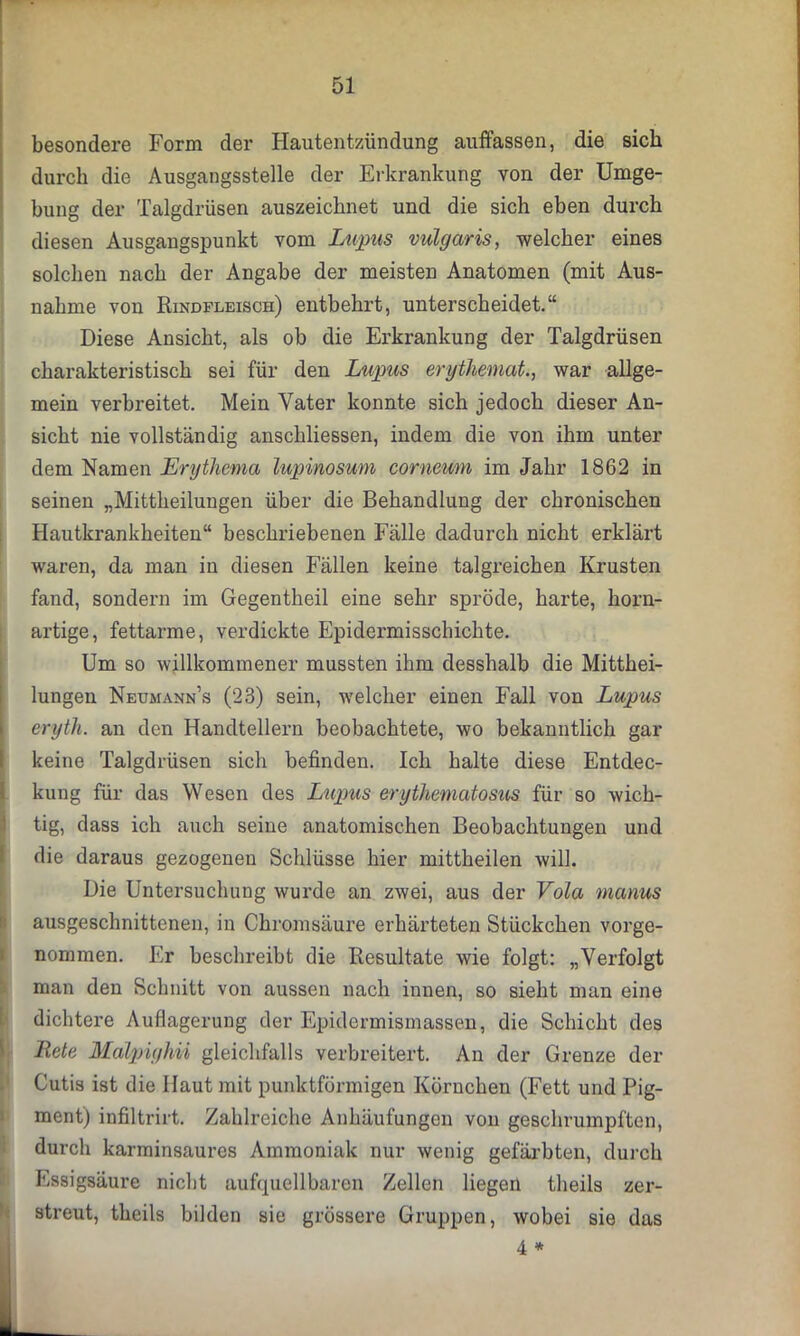 besondere Form der Hautentzündung auffassen, die sich durch die Ausgangsstelle der Erkrankung von der Umge- bung der Talgdrüsen auszeichnet und die sich eben durch diesen Ausgangspunkt vom Lupus vulgaris, welcher eines solchen nach der Angabe der meisten Anatomen (mit Aus- nahme von Rindfleisch) entbehrt, unterscheidet.“ Diese Ansicht, als ob die Erkrankung der Talgdrüsen charakteristisch sei für den Lupus erythernat., war allge- mein verbreitet. Mein Vater konnte sich jedoch dieser An- sicht nie vollständig anschliessen, indem die von ihm unter dem Namen Erythema lupinosum corneum im Jahr 1862 in seinen „Mittheilungen über die Behandlung der chronischen Hautkrankheiten“ beschriebenen Fälle dadurch nicht erklärt waren, da man in diesen Fällen keine talgreichen Krusten fand, sondern im Gegentheil eine sehr spröde, harte, horn- artige, fettarme, verdickte Epidermisschichte. Um so willkommener mussten ihm desshalb die Mitthei- lungen Neumann’s (23) sein, welcher einen Fall von Lupus eryth. an den Handtellern beobachtete, wo bekanntlich gar keine Talgdrüsen sich befinden. Ich halte diese Entdec- kung für das Wesen des Lupus erythematosus für so wich- tig, dass ich auch seine anatomischen Beobachtungen und die daraus gezogenen Schlüsse hier mittheilen will. Die Untersuchung wurde an zwei, aus der Vota manus ausgeschnittenen, in Chromsäure erhärteten Stückchen vorge- nommen. Er beschreibt die Resultate wie folgt: „Verfolgt man den Schnitt von aussen nach innen, so sieht man eine dichtere Auflagerung der Epidermismassen, die Schicht des Rete Malpighii gleichfalls verbreitert. An der Grenze der Cutis ist die Haut mit punktförmigen Körnchen (Fett und Pig- ment) infiltrirt. Zahlreiche Anhäufungen von geschrumpften, durch karminsaures Ammoniak nur wenig gefärbten, durch Essigsäure nicht aufquellbaren Zellen liegen theils zer- streut, theils bilden sie grössere Gruppen, Avobei sie das
