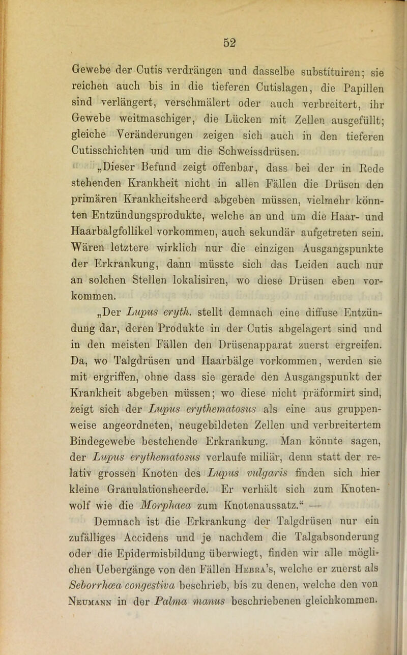 Gewebe der Cutis verdrängen und dasselbe substituiren; sie reichen auch bis in die tieferen Cutislagen, die Papillen sind verlängert, verschmälert oder auch verbreitert, ihr Gewebe weitmaschiger, die Lücken mit Zellen ausgefüllt; gleiche Veränderungen zeigen sich auch in den tieferen Cutisschichten und um die Schweissdrüsen. „Dieser Befund zeigt offenbar, dass bei der in Rede stehenden Krankheit nicht in allen Fällen die Drüsen den primären Krankheitsheerd abgeben müssen, vielmehr könn- ten Entzündungsprodukte, welche an und um die Haar- und Haarbalgfollikel Vorkommen, auch sekundär aufgetreten sein. Wären letztere wirklich nur die einzigen Ausgangspunkte der Erkrankung, dann müsste sich das Leiden auch nur an solchen Stellen lokalisiren, wo diese Drüsen eben Vor- kommen. „Der Lupus eryth. stellt demnach eine diffuse Entzün- dung dar, deren Produkte in der Cutis abgelagert sind und in den meisten Fällen den Drüsenapparat zuerst ergreifen. Da, wo Talgdrüsen und Haarbälge Vorkommen, werden sie mit ergriffen, ohne dass sie gerade den Ausgangspunkt der Krankheit abgeben müssen; wo diese nicht präformirt sind, zeigt sich der Lupus erythematosus als eine aus gruppen- weise angeordneten, neugebildeten Zellen und verbreitertem Bindegewebe bestehende Erkrankung. Man könnte sagen, der Lupus erythematosus verlaufe miliar, denn statt der re- lativ grossen Knoten des Lupus vulgaris finden sich hier kleine Granulationsheerde. Er verhält sich zum Knoten- wolf wie die Morphaea zum Knotenaussatz.“ — Demnach ist die Erkrankung der Talgdrüsen nur ein zufälliges Accidens und je nachdem die Talgabsonderung oder die Epidermisbildung überwiegt, finden wir alle mögli- chen Uebergänge von den Fällen Hkbra’s, welche er zuerst als Seborrhcea congestiva beschrieb, bis zu denen, welche den von Neumann in der Palma manus beschriebenen gleichkommen.