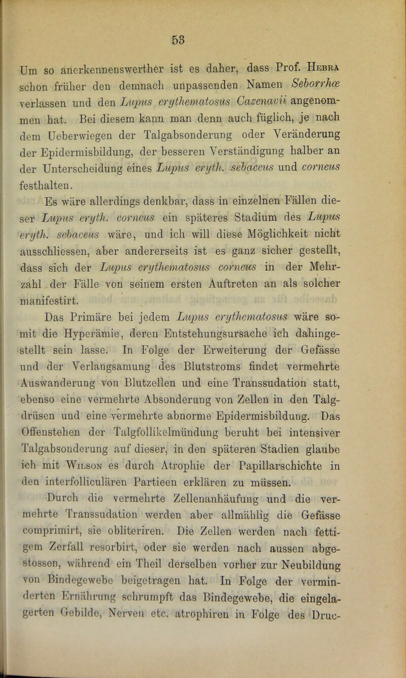 Um so anerkennenswerther ist es daher, dass Prof. Hbbra schon früher den demnach unpassenden Namen Seborrhoe verlassen und den Lupus erythematosus Cazenavii angenom- men hat. Bei diesem kann man denn auch füglich, je nach dem Ucbenviegen der Talgabsonderung oder Veränderung der Epidermisbildung, der besseren Verständigung halber an der Unterscheidung eines Lupus eryth. sebaceus und corneus festhalten. Es wäre allerdings denkbar, dass in einzelnen Fällen die- ser Lupus eryth. corneus ein späteres Stadium des Lupus eryth. sebaceus wäre, und ich will diese Möglichkeit nicht ausschliessen, aber andererseits ist es ganz sicher gestellt, dass sich der Lupus erythematosus corneus in der Mehr- zahl der Fälle von seinem ersten Auftreten an als solcher manifestirt. Das Primäre bei jedem Lupus erythematosus wäre so- mit die Hyperämie, deren Entstehungsursache ich dahinge- stellt sein lasse. In Folge der Erweiterung der Gefässe und der Verlangsamung des Blutstroms findet vermehrte Auswanderung von Blutzellen und eine Transsudation statt, ebenso eine vermehrte Absonderung von Zellen in den Talg- drüsen und eine vermehrte abnorme Epidermisbildung. Das Offenstehen der Talgfollikelmündung beruht bei intensiver Talgabsonderung auf dieser, in den späteren Stadien glaube ich mit Wilson es durch Atrophie der Papillarschichte in den interfolliculären Partieen erklären zu müssen. Durch die vermehrte Zellenanhäufung und die ver- mehrte Transsudation werden aber allmählig die Gefässe comprimirt, sie obliteriren. Die Zellen werden nach fetti- gem Zerfall resorbirt, oder sie werden nach aussen abge- stossen, während ein Theil derselben vorher zur Neubildung von Bindegewebe beigetragen hat. In Folge der vermin- derten Ernährung schrumpft das Bindegewebe, die eingela- gerten Gebilde, Nerven etc. atrophiren in Folge des Druc-