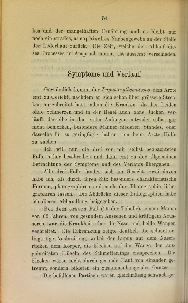kes und der mangelhaften Ernährung und es bleibt nur noch ein straffes, atrophisches Narbengewebe an der Stelle der Lederhaut zurück. Die Zeit, welche der Ablauf die- ses Processes in Anspruch nimmt, ist äusserst verschieden. Symptome und Verlauf. Gewöhnlich kommt der Lupus erythematosus dem Arzte erst zu Gesicht, nachdem er sich schon über grössere Strec- ken ausgebreitet hat, indem die Kranken, da das Leiden ohne Schmerzen und in der Regel auch ohne Jucken ver- läuft, dasselbe in den ersten Anfängen entweder selbst gar nicht bemerken, besonders Männer niederen Standes, oder dasselbe für zu geringfügig halten, um beim Arzte Hülfe zu suchen. Ich will nun die drei von mir seihst beobachteten Fälle näher beschreiben und dann erst zu der allgemeinen Betrachtung der Symptome und des Verlaufs übergehen. Alle drei Fälle fanden sich im Gesicht, zwei davon habe ich, als durch ihren Sitz besonders charakteristische Formen, photographiren und nach der Photographie litho- graphiren lassen. Die Abdrücke dieser Lithographien habe ich dieser Abhandlung beigegeben. Bei dem ersten Fall (29 der Tabelle), einem Manne von 65 Jahren, von gesundem Aussehen und kräftigem Aeus- seren, war die Krankheit über die Nase und beide Wangen verbreitet. Die Erkrankung zeigte deutlich die schmetter- lingartige Ausbreitung, wobei der Lupus auf dem Nasen- rücken dem Körper, die Flecken auf der Wange den aus- gebreiteten Flügeln des Schmetterlings entsprechen. Die Flecken waren nicht durch gesunde Haut von einander ge- trennt, sondern bildeten ein zusammenhängendes Ganzes. Die befallenen Partieen waren gleichmässig schwach ge-