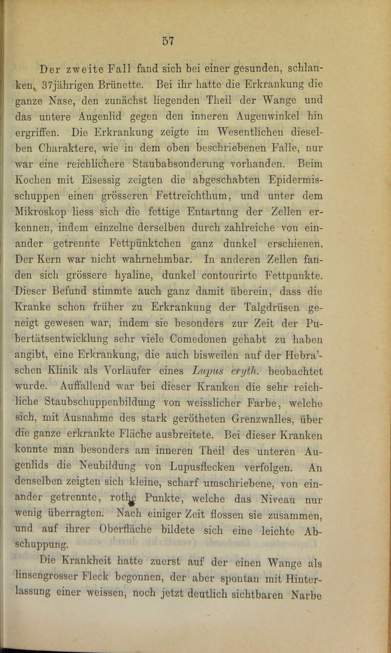 Der zweite Fall fand sich bei einer gesunden, schlan- ken, 4 37jährigen Brünette. Bei ihr hatte die Erkrankung die ganze Nase, den zunächst liegenden Theil der Wange und das untere Augenlid gegen den inneren Augenwinkel hin ergriffen. Die Erkrankung zeigte ira Wesentlichen diesel- ben Charaktere, wie in dem oben beschriebenen Falle, nur war eine reichlichere Staubabsonderung vorhanden. Beim Kochen mit Eisessig zeigten die abgeschabten Epidermis- schuppen einen grösseren Fettreichthum, und unter dem Mikroskop liess sich die fettige Entartung der Zellen er- kennen, indem einzelne derselben durch zahlreiche von ein- ander getrennte Fettpünktchen ganz dunkel erschienen. Der Kern war nicht wahrnehmbar. In anderen Zellen fan- den sich grössere hyaline, dunkel contourirte Fettpunkte. Dieser Befund stimmte auch ganz damit überein, dass die Kranke schon früher zu Erkrankung der Talgdrüsen ge- neigt gewesen war, indem sie besonders zur Zeit der Pu- bertätsentwicklung sehr viele Comedonen gehabt zu haben angibt, eine Erkrankung, die auch bisweilen auf der Hebra’- schen Klinik als Vorläufer eines Lupus eryth. beobachtet wurde. Auffallend war bei dieser Kranken die sehr reich- liche Staubschuppenbildung von weisslicher Farbe, welche sich, mit Ausnahme des stark gerötheten Grenzwalles, über die ganze erkrankte Fläche ausbreitete. Bei dieser Kranken konnte man besonders am inneren Theil des unteren Au- genlids die Neubildung von Lupusflecken verfolgen. An denselben zeigten sich kleine, scharf umschriebene, von ein- ander getrennte, rotl^i Punkte, welche das Niveau nur wenig überragten. Nach einiger Zeit flössen sie zusammen, und auf ihrer Oberfläche bildete sich eine leichte Ab- schuppung. Die Krankheit hatte zuerst auf der einen Wange als linsengrosscr Fleck begonnen, der aber spontan mit Hinter- lassung einer weissen, noch jetzt deutlich sichtbaren Narbe