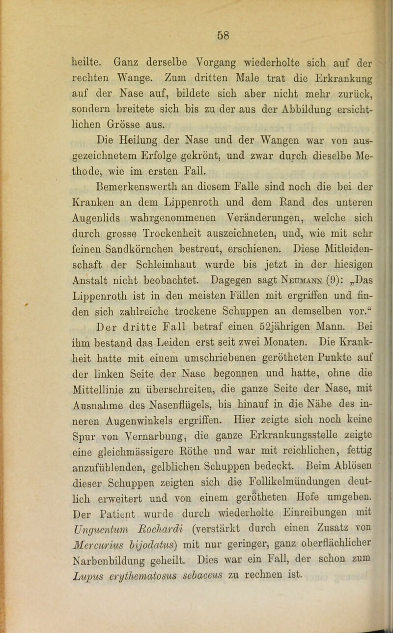 heilte. Ganz derselbe Vorgang wiederholte sich auf der rechten Wange. Zum dritten Male trat die Erkrankung auf der Nase auf, bildete sich aber nicht mehr zurück, sondern breitete sich bis zu der aus der Abbildung ersicht- lichen Grösse aus. Die Heilung der Nase und der Wangen war von aus- gezeichnetem Erfolge gekrönt, und zwar durch dieselbe Me- thode, wie im ersten Fall. Bemerkenswerth an diesem Falle sind noch die bei der Kranken an dem Lippenroth und dem Band des unteren Augenlids wahrgenommenen Veränderungen, welche sich durch grosse Trockenheit auszeichneten, und, wie mit sehr feinen Sandkörnchen bestreut, erschienen. Diese Mitleiden- schaft der Schleimhaut wurde bis jetzt in der hiesigen Anstalt nicht beobachtet. Dagegen sagt Neumann (9): „Das Lippenroth ist in den meisten Fällen mit ergriffen und fin- den sich zahlreiche trockene Schuppen an demselben vor.“ Der dritte Fall betraf einen 52jährigen Mann. Bei ihm bestand das Leiden erst seit zwei Monaten. Die Krank- heit hatte mit einem umschriebenen gerötheten Punkte auf der linken Seite der Nase begonnen und hatte, ohne die Mittellinie zu überschreiten, die ganze Seite der Nase, mit Ausnahme des Nasenflügels, bis hinauf in die Nähe des in- neren Augenwinkels ergriffen. Hier zeigte sich noch keine Spur von Vernarbung, die ganze Erkrankungsstelle zeigte eine gleichmässigere Rötlie und war mit reichlichen, fettig anzufühlenden, gelblichen Schuppen bedeckt. Beim Ablösen dieser Schuppen zeigten sich die Follikelmündungen deut- lich erweitert und von einem gerötheten Hofe umgeben. Der Patient wurde durch wiederholte Einreibungen mit Unguentum Tiochardi (verstärkt durch einen Zusatz von Mercurius bijodatus) mit nur geringer, ganz oberflächlicher Narbenbildung geheilt. Dies war ein lall, der schon zum Lupus erythematosus sebaceus zu rechnen ist.