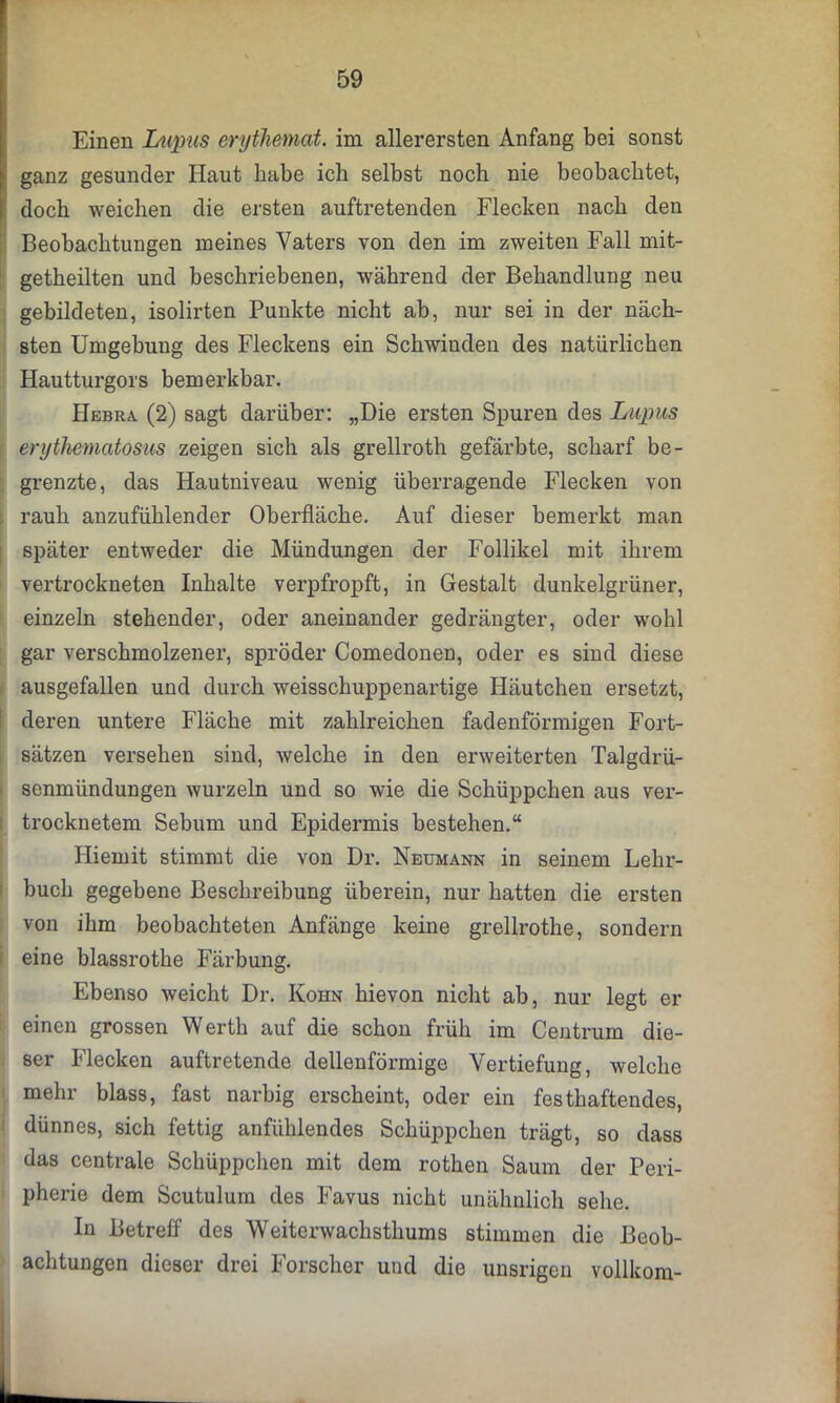 Einen Lupus erythemat. im allerersten Anfang bei sonst - ganz gesunder Haut habe ich selbst noch nie beobachtet, doch weichen die ersten auftretenden Flecken nach den Beobachtungen meines Vaters von den im zweiten Fall mit- getbeilten und beschriebenen, während der Behandlung neu gebildeten, isolirten Punkte nicht ab, nur sei in der näch- sten Umgebung des Fleckens ein Schwinden des natürlichen Hautturgors bemerkbar. Hebra. (2) sagt darüber: „Die ersten Spuren des Lupus erythematosus zeigen sich als grellroth gefärbte, scharf be- grenzte, das Hautniveau wenig überragende Flecken von rauh anzufühlender Oberfläche. Auf dieser bemerkt man später entweder die Mündungen der Follikel mit ihrem vertrockneten Inhalte verpfropft, in Gestalt dunkelgrüner, einzeln stehender, oder aneinander gedrängter, oder wohl gar verschmolzener, spröder Comedonen, oder es sind diese ausgefallen und durch weisschuppenartige Häutchen ersetzt, deren untere Fläche mit zahlreichen fadenförmigen Fort- sätzen versehen sind, welche in den erweiterten Talgdrü- senmündungen wurzeln und so wie die Schüppchen aus ver- trocknetem Sebum und Epidermis bestehen.“ Iliemit stimmt die von Dr. Neumann in seinem Lehr- buch gegebene Beschreibung überein, nur hatten die ersten von ihm beobachteten Anfänge keine grellrothe, sondern eine blassrothe Färbung. Ebenso weicht Dr. Kohn hievon nicht ab, nur legt er einen grossen Werth auf die schon früh im Centrum die- ser Flecken auftretende dellenförmige Vertiefung, welche mehr blass, fast narbig erscheint, oder ein festhaftendes, dünnes, sich fettig anfühlendes Schüppchen trägt, so dass das centrale Schüppchen mit dem rothen Saum der Peri- pherie dem Scutulum des Favus nicht unähnlich sehe. In Betreff des Weiterwachsthums stimmen die Beob- achtungen dieser drei Forscher und die unsrigen vollkom-
