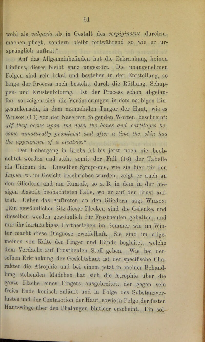 wohl als vulgaris als in Gestalt des serpiginosus durchzu- machen pflegt, sondern bleibt fortwährend so wie er ur- t sprünglich auftrat.“ Auf das Allgemeinbefinden hat die Erkrankung keinen Einfluss, dieses bleibt ganz ungestört. Die unangenehmen Folgen sind rein lokal und bestehen in der Entstellung, so lange der Process noch besteht, durch die Röthung, Schup- pen- und Krustenbildung. Ist der Process schon abgelau- fen, so zeigen sich die Veränderungen in dem narbigen Ein- gesunkensein, in dem mangelnden Turgor der Haut, wie es Wilson (13) von der Nase mit folgenden Worten beschreibt: „If theg occur upon the nose, the bones and cartilages be- come unnaturally prominent and öfter a time tlie shiu has the appearence of a cicatrix.“ Der Uebergang in Krebs ist bis jetzt noch nie beob- achtet worden und steht somit der Fall (16) der Tabelle als Unicum da. Dieselben Symptome, wie sie hier für den Lupus er. im Gesicht beschrieben wurden, zeigt er auch an den Gliedern und am Rumpfe, so z. 13. in dem in der hie- sigen Anstalt beobachteten Falle, wo er auf der Brust auf- trat. Ueber das Auftreten an den Gliedern sagt Wilson: „Ein gewöhnlicher Sitz dieser Flecken sind die Gelenke, und dieselben werden gewöhnlich für Frostbeulen gehalten, und nur ihr hartnäckiges Fortbestehen im Sommer wie im Win- ter macht diese Diagnose zweifelhaft. Sie sind im allge- meinen von Kälte der Finger und Hände begleitet, welche dem Verdacht auf Frostbeulen Stoff geben. Wie bei der- selben Erkrankung der Gesichtshaut ist der specifische Cha- rakter die Atrophie uud bei einem jetzt in meiner Behand- lung stehenden Mädchen hat sich die Atrophie über die ganze Fläche eines Fingers ausgebreitet, der gegen sein freies Ende konisch zuläuft und in Folge des Substanzver- lustes und der Contraction der Haut, sowie in Folge der festen Hautzwinge über den Phalangen blutleer erscheint. Ein sol-