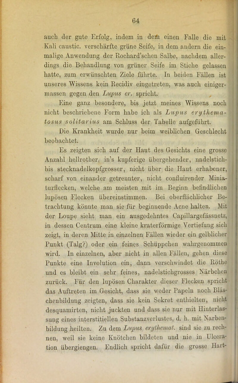 auch der gute Erfolg, indem in derii einen Falle die mit Kali caustic. verschärfte grüne Seife, in dem andern die ein- malige Anwendung der Rochard’schen Salbe, nachdem aller- dings die Behandlung von grüner Seife im Stiche gelassen hatte, zum erwünschten Ziele führte. In beiden Fällen ist unseres Wissens kein Recidiv eingetreten, was auch einiger- massen gegen den Lupus er. spricht. Fine ganz besondere, bis jetzt meines Wissens noch nicht beschriebene Form habe ich als Lupus erythema- tosus solitärius am Schluss der Tabelle aufgeführt. Die Krankheit wurde nur beim weiblichen Geschlecht beobachtet. Es zeigten sich auf der Haut des Gesichts eine grosse Anzahl hellrother. in’s kupferige übergehender, nadelstich- bis stecknadelkopfgrosser, nicht über die Haut erhabener, scharf von einander getrennter, nicht confluirender Minia- turflecken, welche am meisten mit im Beginn befindlichen lupösen Flecken übereinstimmen. Bei oberflächlicher Be- trachtung könnte man sie für beginnende Acne halten. Mit der Loupe sieht man ein ausgedehntes Capillargefässnetz, in dessen Centrum eine kleine kraterförmige Vertiefung sicli zeigt, in deren Mitte in einzelnen Fällen wieder ein gelblicher Punkt (Talg?) oder ein feines Schüppchen wahrgenommen wird. In einzelnen, aber nicht in allen Fällen, gehen diese Punkte eine Involution ein, dann verschwindet die Röthe und es bleibt ein sehr feines, nadelstichgrosses Närbchen zurück. Für den lupösen Charakter dieser Flecken spricht das Auftreten im Gesicht, dass sie weder Papeln noch Bläs- chenbilduug zeigten, dass sie kein Sekret enthielten, nicht desquamirten, nicht juckten und dass sie nur mit Hinterlas- sung eines interstitiellen Substanzverlustes, d. h. mit Narben- bildung heilten. Zu dem Lupus erythemat. sind sie zu rech- nen, weil sie keine Knötchen bildeten und nie in Ulcera- tion übergiengen. Endlich spricht dafür die grosse Hart-