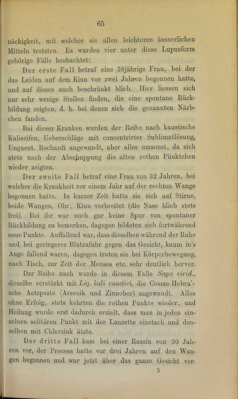 näckigkeit, mit welcher sie allen leichteren äusserlichen Mitteln trotzten. Es wurden vier unter diese Lupusform gehörige Fälle beobachtet: Der erste Fall betraf eine 38jährige Frau, bei der das Leiden auf dem Kinn vor zwei Jahren begonnen batte, uud auf dieses auch beschränkt blieb. Hier Hessen sich nur sehr wenige Stellen finden, die eine spontane Rück- bildung zeigten, d. b. bei denen sich die genannten Närb- chen fanden. Bei dieser Kranken wurden der Reibe nach kaustische Kaliseifen, Ueberschläge mit concentrirter Sublimatlösung, Unguent. Rochardi angewandt, aber alles umsonst, da sich stets nach der Abschuppung die alten rothen Pünktchen wieder zeigten. Der zweite Fall betraf eine Frau von 32 Jahren, bei welcher die Krankheit vor einem Jahr auf der rechten Wange begonnen hatte. In kurzer Zeit hatte sie sich auf Stirne, beide Wangen, Ohr, Kinn verbreitet (die Nase blieb stets frei). Bei ihr war noch gar keine Spur von spontaner Rückbildung zu bemerken, dagegen bildeten sich fortwährend neue Punkte. Auffallend war, dass dieselben während der Ruhe und bei geringerer Blutzufuhr gegen das Gesicht, kaum in’s Auge fallend waren, dagegen traten sie bei Körperbewegung, nach Tisch, zur Zeit der Menses etc. sehr deutlich hervor. Der Reihe nach wurde in diesem Falle Sapo virid., dieselbe verstärkt mit Lup Jcali caustici, die Cosme-Hebra’- sche Aetzpaste (Arsenik und Zinnober) angewandt. Alles ohne Ei’folg, stets kehrten die rothen Punkte wieder, und Heilung wurde erst dadurch erzielt, dass man in jeden ein- zelnen solitären Punkt mit der Lanzette einstach und den- selben mit Chlorzink ätzte. Der dritte Fall kam bei einer Russin von 30 Jah- ren vor, der Process hatte vor drei Jahren auf den Wan- gen begonnen und war jetzt über das ganze Gesicht ver-