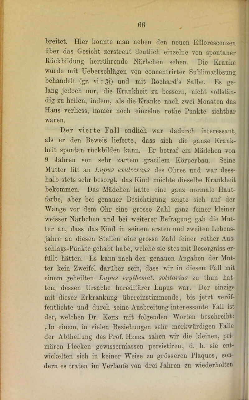 breitet. Hier konnte man neben den neuen Efflorescenzen über das Gesiebt zerstreut deutlich einzelne von spontaner Rückbildung herrührende Närbchen sehen. Die Kranke wurde mit Ueberschlägen von concentrirter Sublimatlösung behandelt (gr. vi : Ji) und mit Rochard’s Salbe. Es ge- lang jedoch nur, die Krankheit zu bessern, nicht vollstän- dig zu heilen, indem, als die Kranke nach zwei Monaten das Haus verliess, immer noch einzelne rothe Punkte sichtbar waren. Der vierte Fall endlich war dadurch interessant, als er den Beweis lieferte, dass sich die ganze Krank- heit spontan rückbilden kann. Er betraf ein Mädchen von 9 Jahren von sehr zartem gracilem Körperbau. Seine Mutter litt an Lupus exulcerans des Ohres und war dess- halb stets sehr besorgt, das Kind möchte dieselbe Krankheit bekommen. Das Mädchen hatte eine ganz normale Haut- farbe, aber bei genauer Besichtigung zeigte sich auf der Wange vor dem Ohr eine grosse Zahl ganz feiner kleiner weisser Närbchen und bei weiterer Befragung gab die Mut- ter an, dass das Kind in seinem ersten und zweiten Lebens- jahre an diesen Stellen eine grosse Zahl feiner rother Aus- schlags-Punkte gehabt habe, welche sie stes mit Besorgniss er- füllt hätten. Es kann nach den genauen Angaben der Mut- ter kein Zweifel darüber sein, dass wir in diesem Fall mit einem geheilten Lupus erythemat. solitarius zu thun hat- ten, dessen Ursache hereditärer Lupus war. Der einzige mit dieser Erkrankung übereinstimmende, bis jetzt veröf- fentlichte und durch seine Ausbreitung interessante Fall ist der, welchen Dr. Kohn mit folgenden Worten beschreibt: „In einem, in vielen Beziehungen sehr merkwürdigen Falle der Abtheilung des Prof. Hebra sahen wir die kleinen, pri- mären Flecken gewissermassen persistiren, d. h. sie ent- wickelten sich in keiner Weise zu grösseren Plaques, son- dern es traten im Verlaufe von drei Jahren zu wiederholten