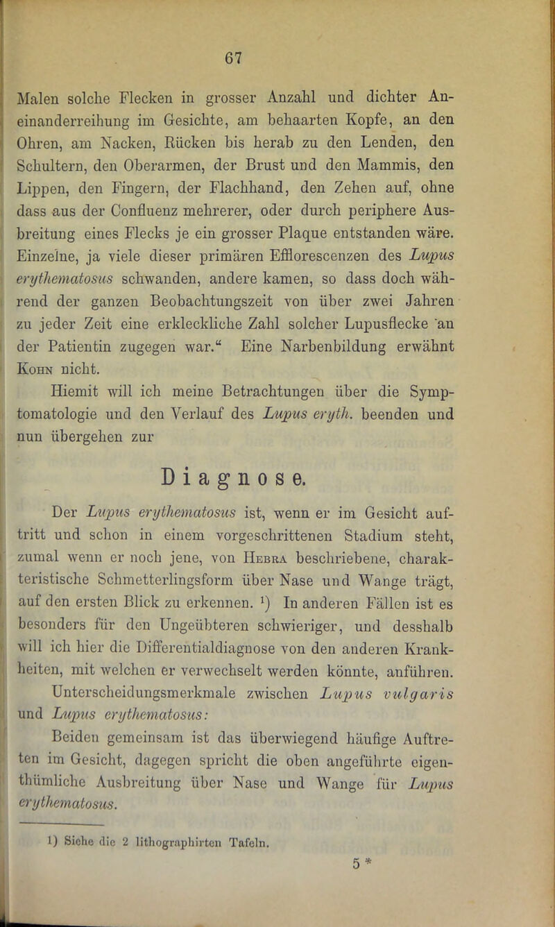 Malen solche Flecken in grosser Anzahl und dichter An- einanderreihung im Gesichte, am behaarten Kopfe, an den Ohren, am Nacken, Rücken bis herab zu den Lenden, den Schultern, den Oberarmen, der Brust und den Mammis, den Lippen, den Fingern, der Flachhand, den Zehen auf, ohne dass aus der Confluenz mehrerer, oder durch periphere Aus- breitung eines Flecks je ein grosser Plaque entstanden wäre. Einzelne, ja viele dieser primären Efflorescenzen des Lupus erythematosus schwanden, andere kamen, so dass doch wäh- rend der ganzen Beobachtungszeit von über zwei Jahren zu jeder Zeit eine erkleckliche Zahl solcher Lupusflecke 'an der Patientin zugegen war.“ Eine Narbenbildung erwähnt Kohn nicht. Hiemit will ich meine Betrachtungen über die Symp- tomatologie und den Verlauf des Lupus eryth. beenden und nun übergehen zur Diagnose. Der Lupus erythematosus ist, wenn er im Gesicht auf- tritt und schon in einem vorgeschrittenen Stadium steht, zumal wenn er noch jene, von Hebra beschriebene, charak- teristische Schmetterlingsform über Nase und Wange trägt, auf den ersten Blick zu erkennen. *) In anderen Fällen ist es besonders für den Ungeübteren schwieriger, und desshalb will ich hier die Differentialdiagnose von den anderen Krank- heiten, mit welchen er verwechselt werden könnte, anführen. Unterscheidungsmerkmale zwischen Lupus vulgaris und Lupus erythematosus: Beiden gemeinsam ist das überwiegend häufige Auftre- ten im Gesicht, dagegen spricht die oben angeführte eigen- thümliche Ausbreitung über Nase und Wange für Lupus erythematosus. 5 * 1) Siche (lic 2 lithographirten Tafeln.