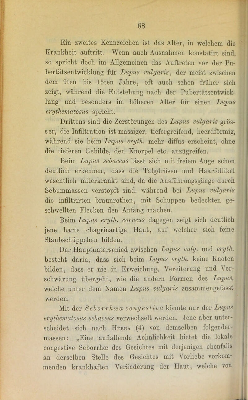 Ein zweites Kennzeichen ist das Alter, in welchem die Krankheit auftritt. Wenn auch Ausnahmen konstatirt sind, so spricht doch im Allgemeinen das Auftreten vor der Pu- bertätsentwicklung für Lupus vulgaris, der meist zwischen dem 9ten bis löten Jahre, oft auch schon früher sich zeigt, während die Entstehung nach der Pubertätsentwick- lung und besonders im höheren Alter für einen Lupus erythematosus spricht. Drittens sind die Zerstörungen des Lupus vulgaris grös- ser, die Infiltration ist massiger, tiefergreifend, heerdförmig, während sie beim Lupus eryth. mehr diffus erscheint, ohne die tieferen Gebilde, den Knorpel etc. anzügreifen. Beim Lupus sebaceus lässt sich mit freiem Auge schon deutlich erkennen, dass die Talgdrüsen und Haarfollikel wesentlich miterkrankt sind, da die Ausführungsgänge durch Sebummassen verstopft sind, während bei Lupus vulgaris die infiltrirten braunrothen, mit Schuppen bedeckten ge- schwellten Flecken den Anfang machen. Beim Lupus eryth. corneus dagegen zeigt sich deutlich jene harte chagrinartige Haut, auf welcher sich feine Staubschüppchen bilden. Der Hauptunterschied zwischen Lupus vulg. und eryth. besteht darin, dass sich beim Lupus eryth. keine Knoten bilden, dass er nie in Erweichung, Vereiterung und Ver- schwärung übergeht, wie die andern Formen des Lupus, welche unter dem Namen Lupus vulgaris zusannnengefasst werden. Mit der Seborrhoea congestiva könnte nur der Lupus erythematosus sebaceus verwechselt werden. Jene aber unter- scheidet sich nach Hebra (4) von demselben folgender- massen: „Eine auffallende Aehnlichkeit bietet die lokale congestive Seborrhoe des Gesichtes mit derjenigen ebenfalls an derselben Stelle des Gesichtes mit Vorliebe vorkom- raendeu krankhaften Veränderung der Haut, welche von