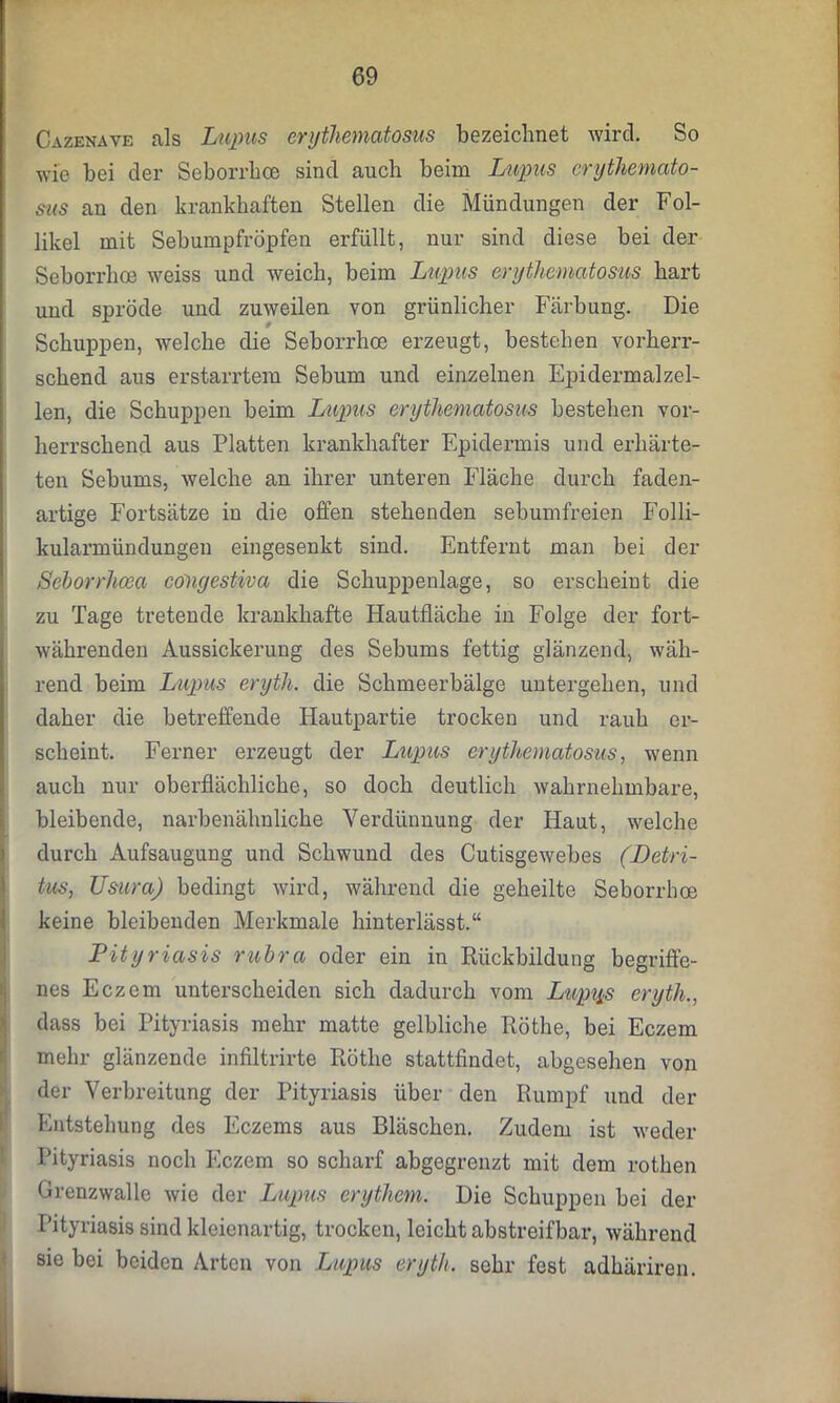 Cazenave als Lupus erythematosus bezeichnet wird. So wie bei der Seborrhoe sind auch beim Lupus erythemato- sus an den krankhaften Stellen die Mündungen der Fol- likel mit Sebumpfröpfen erfüllt, nur sind diese bei der Seborrhoe weiss und weich, beim Lupus erythematosus hart und spröde und zuweilen von grünlicher Färbung. Die Schuppen, welche die Seborrhoe erzeugt, bestehen vorherr- schend aus erstarrtem Sebum und einzelnen Epidermalzel- len, die Schuppen beim Lupus erythematosus bestehen vor- herrschend aus Platten krankhafter Epidermis und erhärte- ten Sebums, welche an ihrer unteren Fläche durch faden- artige Fortsätze in die offen stehenden sebumfreien Folli- kularmündungen eingesenkt sind. Entfernt man bei der Seborrhoea conyestiva die Schuppenlage, so erscheint die zu Tage tretende krankhafte Hautfläche in Folge der fort- währenden Aussickerung des Sebums fettig glänzend, wäh- rend beim Lupus eryth. die Schmeerbälge untergeben, und daher die betreffende Hautpartie trocken und rauh er- scheint. Ferner erzeugt der Lupus erythematosus, wenn auch nur oberflächliche, so doch deutlich wahrnehmbare, bleibende, narbenähnliche Verdünnung der Haut, welche durch Aufsaugung und Schwund des Cutisgewebes (Detri- tus, TJsura) bedingt wird, während die geheilte Seborrhoe keine bleibenden Merkmale hinterlässt.“ Pityriasis rubra oder ein in Rückbildung begriffe- nes Eczem unterscheiden sich dadurch vom Lup^s eryth., Idass bei Pityriasis mehr matte gelbliche Röthe, bei Eczem mehr glänzende infiltrirte Röthe stattfindet, abgesehen von der Verbreitung der Pityriasis über den Rumpf und der Entstehung des Eczems aus Bläschen. Zudem ist weder Pityriasis noch Eczem so scharf abgegrenzt mit dem rothen Grenzwalle wie der Lupus erythem. Die Schuppen bei der Pityriasis sind kleienartig, trocken, leicht abstreifbar, während sie bei beiden Arten von Lupus eryth. sehr fest adhäriren.