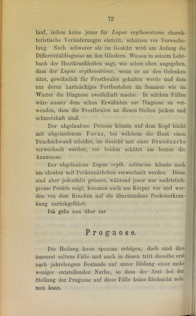 lauf, indem keine jener für Lupus erythematosus charak- teristische Veränderungen eintritt, schützen vor Verwechs- lung. Noch schwerer als im Gesicht wird am Anfang die Differentialdiagnose an den Gliedern. Wilson in seinem Lehr- buch der Hautkrankheiten sagt, wie schon oben angegeben, dass der Lupus erythematosus, wenn er an den Gelenken sitze, gewöhnlich für Frostbeulen gehalten werde und dass nur deren hartnäckiges Fortbestehen im Sommer wie im Winter die Diagnose zweifelhaft mache. In solchen Fällen wäre ausser dem schon Erwähnten zur Diagnose zu ver- wenden, dass die Frostbeulen an diesen Stellen jucken und schmerzhaft sind. Der abgelaufene Process könnte auf dem Kopf leicht mit abgelaufenem Favus, hei welchem die Haut einen Druckschwund erleidet, im Gesicht mit einer Brandnarbe verwechselt werden; vor beiden schützt am besten die Anamnese. Der abgelaufene Lupus eryth. solitarms könnte noch am ehesten mit Pockennärbchen verwechselt werden. Diese sind aber jedenfalls grösser, während jener nur nadelstich- grosse Punkte zeigt, kommen auch am Körper vor und wer- den von dem Kranken auf die überstandene Pockenerkran- kung zurückgeführt. Ich gehe nun über zur Die Heilung kann spontan erfolgen, doch sind dies - äusserst seltene Fälle und auch in diesen tritt dieselbe erst nach jahrelangem Bestände auf unter Bildung einer mehr weniger entstellenden Narbe, so dass der Arzt bei der Stellung der Prognose auf diese Fälle keine Rücksicht neh- men kann. Prognose.
