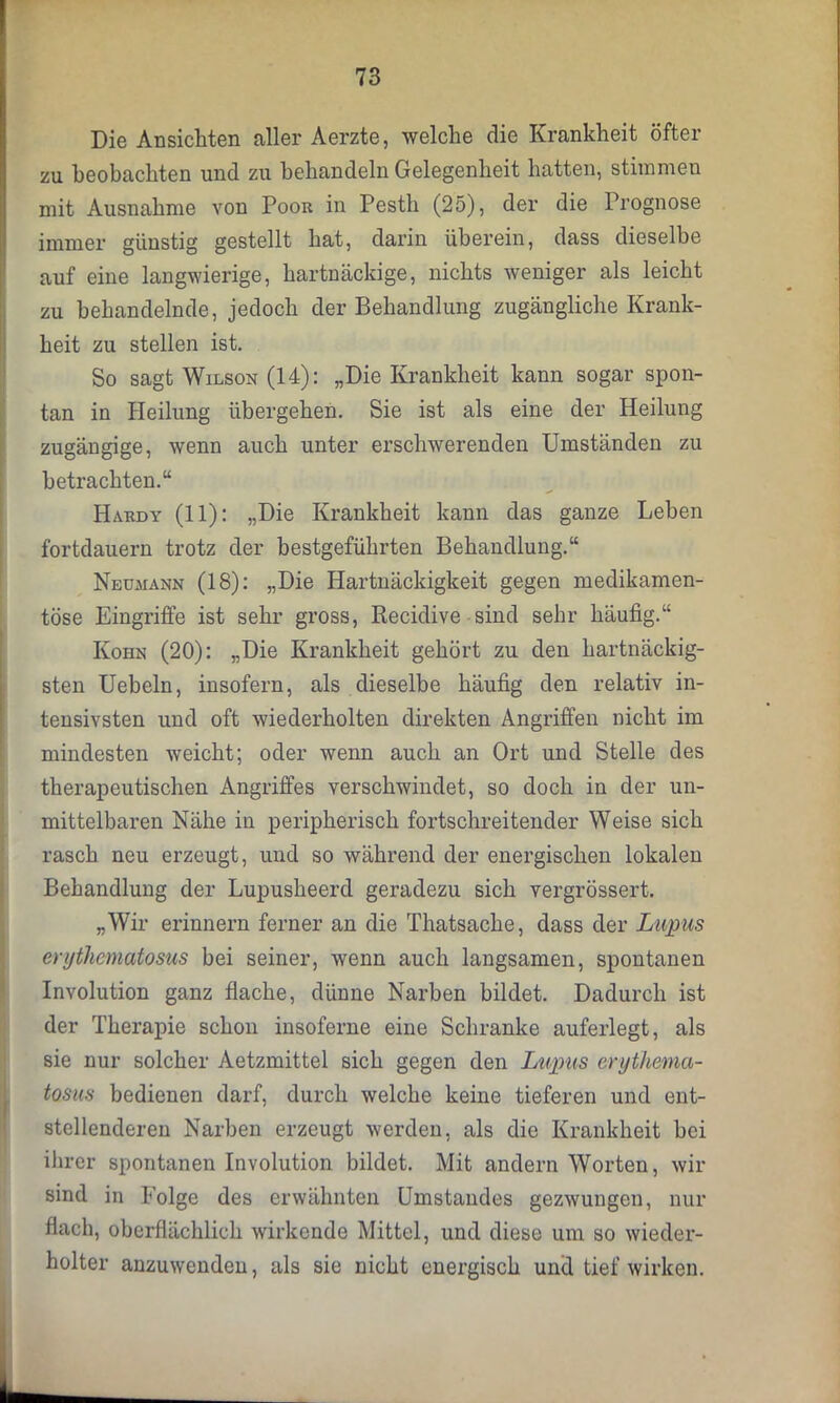 Die Ansichten aller Aerzte, welche die Krankheit öfter zu beobachten und zu behandeln Gelegenheit hatten, stimmen mit Ausnahme von Poor in Pestli (25), der die Prognose immer günstig gestellt hat, darin überein, dass dieselbe auf eine langwierige, hartnäckige, nichts weniger als leicht zu behandelnde, jedoch der Behandlung zugängliche Krank- heit zu stellen ist. So sagt Wilson (14): „Die Krankheit kann sogar spon- tan in Heilung übergehen. Sie ist als eine der Heilung zugängige, wenn auch unter erschwerenden Umständen zu betrachten.“ Hardy (11): „Die Krankheit kann das ganze Leben fortdauern trotz der bestgeführten Behandlung.“ Neumann (18): „Die Hartnäckigkeit gegen medikamen- töse Eingriffe ist sehr gross, Recidive sind sehr häufig.“ Kohn (20): „Die Krankheit gehört zu den hartnäckig- sten Uebeln, insofern, als dieselbe häufig den relativ in- tensivsten und oft wiederholten direkten Angriffen nicht im mindesten weicht; oder wenn auch an Ort und Stelle des therapeutischen Angriffes verschwindet, so doch in der un- mittelbaren Nähe in peripherisch fortschreitender Weise sich rasch neu erzeugt, und so während der energischen lokalen Behandlung der Lupuslieerd geradezu sich vergrössert. „Wir erinnern ferner an die Thatsache, dass der Lupus erythematosus bei seiner, wenn auch langsamen, spontanen Involution ganz flache, dünne Narben bildet. Dadurch ist der Therapie schon insoferne eine Schranke auferlegt, als sie nur solcher Aetzmittel sich gegen den Lupus erythema- tosus bedienen darf, durch welche keine tieferen und ent- stellenderen Narben erzeugt werden, als die Krankheit bei ihrer spontanen Involution bildet. Mit andern Worten, wir sind in Folge des erwähnten Umstandes gezwungen, nur flach, oberflächlich wirkende Mittel, und diese um so wieder- holter anzuwenden, als sie nicht energisch und tief wirken.