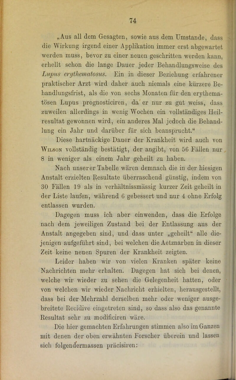 „Aus all dem Gesagten, sowie aus dem Umstande, dass die Wirkung irgend einer Applikation immer erst abgewartet werden muss, bevor zu einer neuen geschritten werden kann, erhellt schon die lange Dauer jeder Behandlungsweise des Lupus erythematosus. Ein in dieser Beziehung erfahrener praktischer Arzt wird daher auch niemals eine kürzere Be- handlungsfrist, als die von sechs Monaten für den erythema- tösen Lupus prognosticiren, da' er nur zu gut weiss, dass zuweilen allerdings in wenig Wochen ein vollständiges Ileil- resultat gewonnen wird, ein anderes Mal jedoch die Behand- lung ein Jahr und darüber für sich beansprucht.“ Diese hartnäckige Dauer der Krankheit wird auch von Wilson vollständig bestätigt, der angibt, von 56 Fällen nur 8 in weniger als einem Jahr geheilt zu haben. Nach unserer Tabelle wären demnach die in der hiesigen Anstalt erzielten Resultate überraschend günstig, indem von 30 Fällen 19 als in verhältnissmässig kurzer Zeit geheilt in der Liste laufen, während 6 gebessert und nur 4 ohne Erfolg entlassen wurden. Dagegen muss ich aber einwenden, dass die Erfolge nach dem jeweiligen Zustand bei der Entlassung aus der Anstalt angegeben sind, und dass unter „geheilt“ alle die- jenigen aufgeführt sind, bei welchen die Aetznarben in dieser Zeit keine neuen Spuren der Krankheit zeigten. Leider haben wir von vielen Kranken später keine Nachrichten mehr erhalten. Dagegen hat sich bei denen, welche wir wieder zu sehen die Gelegenheit hatten, oder von welchen wir wieder Nachricht erhielten, herausgestellt, dass bei der Mehrzahl derselben mehr oder weniger ausge- breitete Recidive eingetreten sind, so dass also das genannte Resultat sehr zu modificiren wäre. Die hier gemachten Erfahrungen stimmen also im Ganzen mit denen der oben erwähnten Forscher überein und lassen sich folgen dermassen präcisiren: