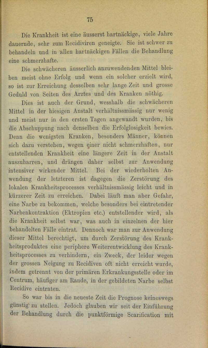 Die Krankheit ist eine äusserst hartnäckige, viele Jahre dauernde, sehr zum Recidiviren geneigte. Sie ist schwer zu behandeln und in allen hartnäckigen Fällen die Behandlung eine schmei’zhafte. Die schwächeren äusserlich anzuwendenden Mittel blei- ben meist ohne Erfolg und wenn ein solcher erzielt wird, so ist zur Erreichung desselben sehr lange Zeit und grosse Geduld von Seiten des Arztes und des Kranken nöthig. Dies ist auch der Grund, wesshalb die schwächeren Mittel in der hiesigen Anstalt verhältnissmässig nur wenig und meist nur in den ersten Tagen angewandt wurden, bis die Abschuppung nach denselben die Erfolglosigkeit bewies. Denn die wenigsten Kranken, besonders Männer, können sich dazu verstehen, wegen einer nicht schmerzhaften, nur entstellenden Krankheit eine längere Zeit in der Anstalt auszuharren, und drängen daher selbst zur Anwendung intensiver wirkender Mittel. Bei der wiederholten An- wendung der letzteren ist dagegen die Zerstörung des lokalen Krankkeitsprocesses verhältnissmässig leicht und in kürzerer Zeit zu erreichen. Dabei läuft man aber Gefahr, eine Narbe zu bekommen, welche besonders bei eintretender Narbenkontraktion (Ektropien etc.) entstellender wird, als die Krankheit selbst war, was auch in einzelnen der hier behandelten Fälle eintrat. Dennoch war man zur Anwendung dieser Mittel berechtigt, um durch Zerstörung des Krank- heitsproduktes eine periphere Weiterentwicklung des Krank- heitsprocesses zu verhindern, ein Zweck, der leider wegen der grossen Neigung zu Recidiven oft nicht erreicht wurde, indem getrennt von der primären Erkrankungsstelle oder im Centrum, häufiger am Rande, in der gebildeten Narbe selbst Recidive eintraten. So war bis in die neueste Zeit die Prognose keineswegs günstig zu stellen. Jedoch glauben wir seit der Einführung der Behandlung durch die punktförmige Scarification mit