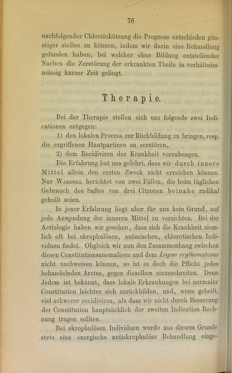 nachfolgender Chlorzinkätzung die Prognose entschieden gün- stiger stellen zu können, indem wir darin eine Behandlung gefunden haben, bei welcher ohne Bildung entstellender Narben die Zerstörung der erkrankten Theile in verhältniss- mässig kurzer Zeit gelingt. Therapie. Bei der Therapie stellen sich uns folgende zwei Indi- cationen entgegen: 1) den lokalen Process zur Rückbildung zu bringen, resp. die ergriffenen Hautpartieen zu zerstören, 2) dem Recidiviren der Krankheit vorzubeugen. Die Erfahrung hat uns gelehrt, dass wir durch innere Mittel allein den ersten Zweck nicht erreichen können. Nur Wakdell berichtet von zwei Fällen, die beim täglichen Gebrauch des Saftes von drei Citronen beinahe radikal geheilt seien. In jener Erfahrung liegt aber für uns kein Grund, auf jede Anwendung der inneren Mittel zu verzichten. Bei der Aetiologie haben wir gesehen, dass sich die Krankheit ziem- lich oft bei skrophulösen, anämischen, chlorotischen Indi- viduen findet. Obgleich wir nun den Zusammenhang zwischen diesen Constitutionsanomalieen und dem Lupus erythematosus nicht nachweisen können, so ist es doch die Pflicht jedes behandelnden Arztes, gegen dieselben einzuschreiten. Denn Jedem ist bekannt, dass lokale Erkrankungen bei normaler Constitution leichter sich zurückbilden, und, wenn geheilt, viel schwerer recidiviren, als dass wir nicht durch Besserung der Constitution hauptsächlich der zweiten Indication Rech- nung tragen sollten. Bei skrophulösen Individuen wurde aus diesem Grunde stets eine energische antiskropliulöse Behandlung einge-