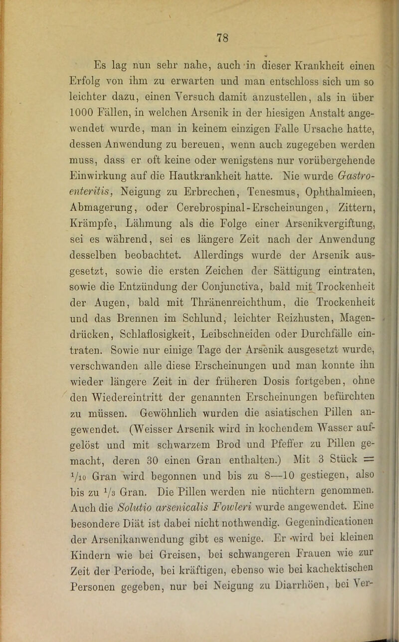Es lag nun sehr nahe, auch'in dieser Krankheit einen Erfolg von ihm zu erwarten und man entschloss sich um so leichter dazu, einen Versuch damit anzustellen, als in über 1000 Fällen, in welchen Arsenik in der hiesigen Anstalt ange- wendet wurde, man in keinem einzigen Falle Ursache hatte, dessen Anwendung zu bereuen, wenn auch zugegeben werden muss, dass er oft keine oder wenigstens nur vorübergehende Einwirkung auf die Hautkrankheit hatte. Nie wurde Gastro- enteritis, Neigung zu Erbrechen, Tenesmus, Ophthalmieen, Abmagerung, oder Cerebrospinal - Erscheinungen, Zittern, Krämpfe, Lähmung als die Folge einer Arsenikvergiftung, sei es während, sei es längere Zeit nach der Anwendung desselben beobachtet. Allerdings wurde der Arsenik aus- gesetzt, sowie die ersten Zeichen der Sättigung eintraten, sowie die Entzündung der Conjunctiva, bald mit Trockenheit der Augen, bald mit Thränenreichthum, die Trockenheit und das Brennen im Schlund, leichter Reizhusten, Magen- drücken, Schlaflosigkeit, Leibschneiden oder Durchfälle ein- traten. Sowie nur einige Tage der Arsenik ausgesetzt wurde, verschwanden alle diese Erscheinungen und man konnte ihn wieder längere Zeit in der früheren Dosis fortgeben, ohne den Wiedereintritt der genannten Erscheinungen befürchten zu müssen. Gewöhnlich wurden die asiatischen Pillen an- gewendet. (Weisser Arsenik wird in kochendem Wasser auf- gelöst und mit schwarzem Brod und Pfeffer zu Pillen ge- macht, deren 30 einen Gran enthalten.) Mit 3 Stück = 1/io Gran wird begonnen und bis zu 8—10 gestiegen, also bis zu V3 Gran. Die Pillen werden nie nüchtern genommen. Auch die Solutio arsenicalis Fowleri wurde angewendet. Eine besondere Diät ist dabei nicht nothwendig. Gegenindicationen der Arsenikanwendung gibt es wenige. Er -wird bei kleinen Kindern wie bei Greisen, bei schwangeren brauen wie zur Zeit der Periode, bei kräftigen, ebenso wie bei kachektischen Personen gegeben, nur bei Neigung zu Diarrhöen, bei Ver-