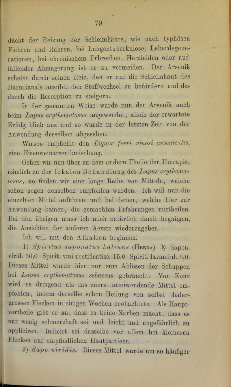 dacht der Reizung der Schleimhäute, wie nach typhösen Fiebern und Rühren, bei Lungentuberkulose, Leberdegene- rationen, bei chronischem Erbrechen, Herzleiden oder auf- fallender Abmagerung ist er zu vermeiden. Der Arsenik scheint durch seinen Reiz, den er auf die Schleimhaut des Darmkanals ausübt, den Stoffwechsel zu befördern und da- durch die Resorption zu steigern. In der genannten Weise wurde nun der Arsenik auch beim Lupus erythematosus angewendet, allein der erwartete Erfolg blieb aus und so wurde in der letzten Zeit von der Anwendung desselben abgesehen. Wilson empfiehlt den Liquor ferri vinosi arsenicalis, eine Eisenweinarsenikmischung. Gehen wir nun über zu dem andern Theile der Therapie, nämlich zu der lokalen Behandlung des Lupus erythema- tosus, so finden wir eine lange Reihe von Mitteln, welche schon gegen denselben empfohlen wurden. Ich will nun die einzelnen Mittel auführen und bei denen, welche hier zur Anwendung kamen, die gemachten Erfahrungen mittheilen. Bei den übrigen muss ich mich natürlich damit begnügen, die Ansichten der anderen Aerzte wiederzugeben. Ich will mit den Alkalien beginnen. 1) Spiritus saponatus Icalinus (Hebra) Sapon. virid. 30,0 Spirit, vini rectificatiss. 15,0 Spirit, lavandul. 5,0. Dieses Mittel wurde hier nur zum Ablösen der Schuppen bei Lupus erythematosus sebaceus gebraucht. Von Kohn wird es dringend als das zuerst anzuwendende Mittel em- pfohlen, indem derselbe schon Heilung von selbst thaler- grossen Flecken in einigen Wochen beobachtete. Als Haupt- vortheile gibt er an, dass es keine Narben macht, dass es nur wenig schmerzhaft sei und leicht und ungefährlich zu appliciren. Indicirt sei dasselbe vor allem bei kleineren Flecken auf empfindlichen Hautpartieen. 2) Sapo viridis. Dieses Mittel wurde um so häufiger