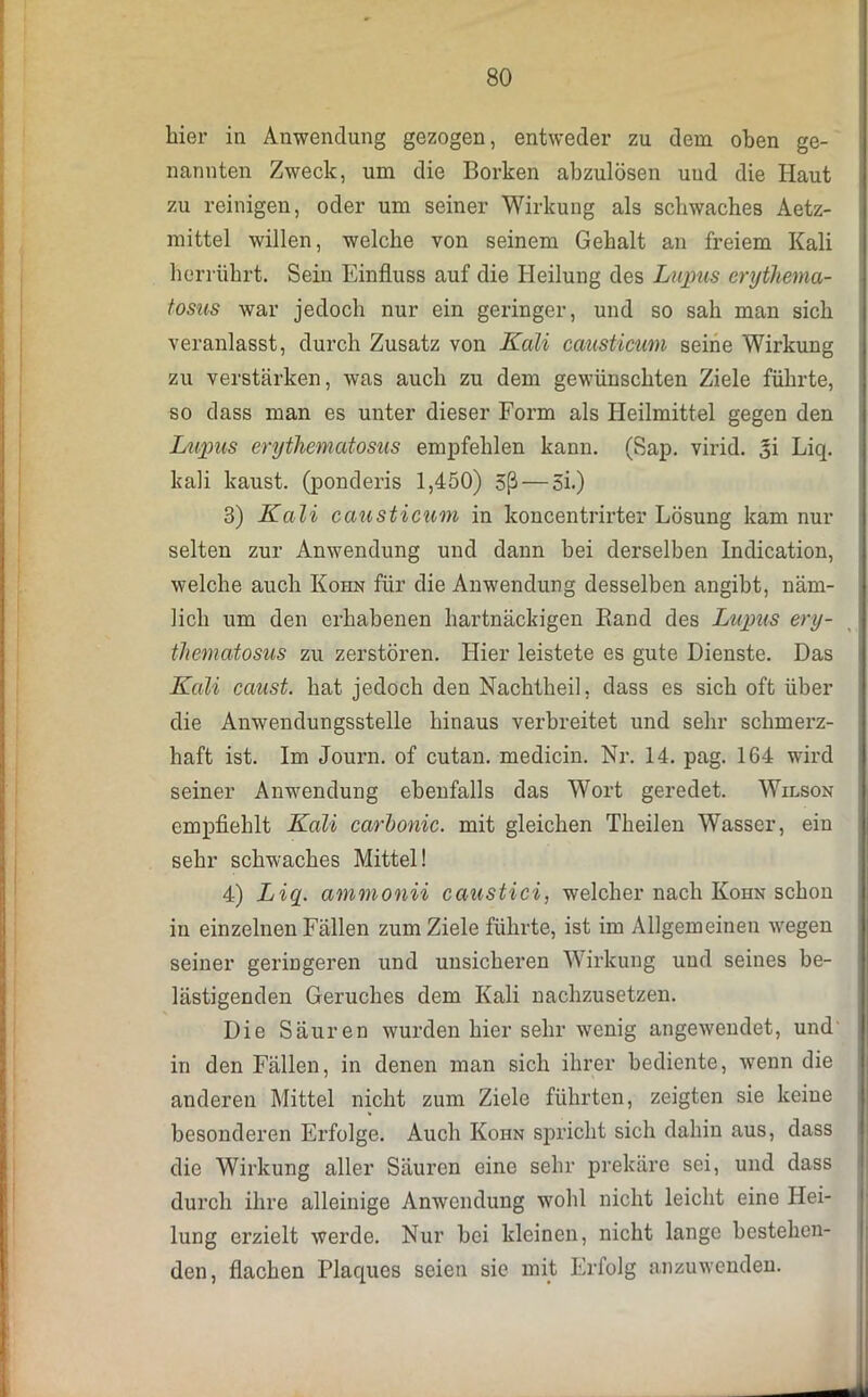 hier in Anwendung gezogen, entweder zu dem oben ge- nannten Zweck, um die Borken abzulösen und die Haut zu reinigen, oder um seiner Wirkung als schwaches Aetz- mittel willen, welche von seinem Gehalt an freiem Kali herrührt. Sein Einfluss auf die Heilung des Lupus erythema- tosus war jedoch nur ein geringer, und so sah man sich veranlasst, durch Zusatz von Kali causticum seine Wirkung zu verstärken, was auch zu dem gewünschten Ziele führte, so dass man es unter dieser Form als Heilmittel gegen den Lupus erythematosus empfehlen kann. (Sap. virid. §i Liq. kali kaust, (ponderis 1,450) 3ß — 5i.) 3) Kali causticum in koncentrirter Lösung kam nur selten zur Anwendung und dann bei derselben Indication, welche auch Kohn für die Anwendung desselben angibt, näm- lich um den erhabenen hartnäckigen Band des Lupus ery- thematosus zu zerstören. Hier leistete es gute Dienste. Das Kali caust. hat jedoch den Nachtheil, dass es sich oft über die Anwendungsstelle hinaus verbreitet und sehr schmerz- haft ist. Im Journ. of cutan. medicin. Nr. 14. pag. 164 wird seiner Anwendung ebenfalls das Wort geredet. Wilson empfiehlt Kali carbonic. mit gleichen Theilen Wasser, ein sehr schwaches Mittel! 4) Liq. ammonii caustici, welcher nach Kohn schon in einzelnen Fällen zum Ziele führte, ist im Allgemeinen wegen seiner geringeren und unsicheren Wirkung und seines be- lästigenden Geruches dem Kali nachzusetzen. Die Säuren wurden hier sehr wenig angewendet, und in den Fällen, in denen man sich ihrer bediente, wenn die anderen Mittel nicht zum Ziele führten, zeigten sie keine besonderen Erfolge. Auch Kohn spricht sich dahin aus, dass die Wirkung aller Säuren eine sehr prekäre sei, und dass durch ihre alleinige Anwendung wohl nicht leicht eine Hei- lung erzielt werde. Nur bei kleinen, nicht lange bestehen- den, flachen Plaques seien sie mit Erfolg anzuwenden.